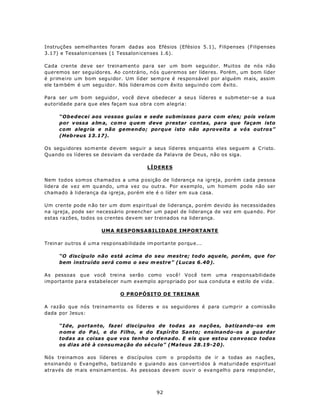 Instruções sem elha ntes foram dad as aos Efésios (Efésio s 5.1), Filipenses (Filipenses
3.17) e Tessalon icenses (1 Tessalon icenses 1.6).

Cada crente de ve se r treinam ento pa ra ser um bom seguidor. Muitos de nós não
queremos ser seguidores. Ao contrário, nós queremos ser líderes. Porém, um bom líder
é primeiro um bom seguidor. Um líder sempre é responsável por alguém m ais, assim
ele ta m bém é um segu idor. Nós lidera m os com êxito segu ind o com êxito .

Para ser u m b om seguidor, você dev e obedecer a seu s líderes e subm eter-se a sua
autoridade para que eles façam sua obra com alegria:

      “Obedecei aos vossos guias e sede submissos para com eles; pois velam
      por v ossa a lm a, co m o q ue m deve p restar co ntas, para que façam isto
      com alegria e não gemendo; porque isto não aproveita a vós outros”
      (Heb reus 13.17).

Os segu idores so m ente d evem segu ir a seus líd eres enq uan to eles seguem a C risto.
Quando os líderes se desviam da verdade da Palavra de Deus, não os siga.

                                            LÍDERES

Nem todos somos chamad os a uma p osição de liderança na igreja, porém cada pessoa
lidera de vez em qu ando, um a vez ou outra. Por exemplo, um homem pode não ser
chamado à liderança da igreja, porém ele é o líder em sua casa.

Um crente po de n ão te r um dom espiritual de liderança, porém devido às necessidades
na igreja, pode ser necessário preencher um papel de liderança de vez em qua ndo. Por
estas razões, todos os crentes devem ser treinados na liderança.

                        UMA RESPONSABILIDADE IMPORTANTE

Trein ar ou tros é u m a resp ons abilida de im portante po rqu e...

      “O discípulo não está acima do seu mestre; todo aquele, porém, que for
      bem instruído será como o seu m estre” (Lucas 6.40 ).

As pessoas que você treina serão como você! Você tem uma responsabilidade
importante para estabelecer num exemplo apropriado por sua conduta e estilo de vida.

                                O PROPÓSITO DE TREINAR

A razão que nós treinamento os líderes e os seguidores é para cumprir a comissão
dada por Jesus:

      “Ide, portanto, fazei discípulos de todas as nações, batizando-os em
      n om e do Pai, e do Filho, e do Espírito Santo; ensinando-os a guardar
      todas as coisas que vos tenho ordenado. E eis que estou convosco todos
      os dias até à consu ma ção do sé culo” (Ma teus 28.19-2 0).

Nós treinam os aos líderes e discípulos com o propósito de ir a todas as n ações,
ensinando o Eva ng elho, ba tizand o e guia nd o aos con vertidos à maturidade espiritual
através de m ais ensin am entos. As pes soas dev em ouv ir o eva ng elho pa ra resp ond er,



                                                92
 