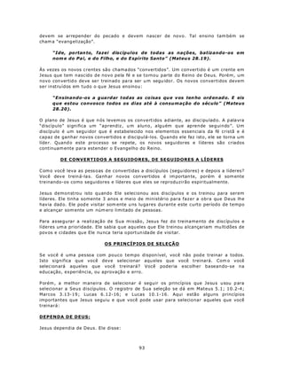 devem se arrepender do pecado e devem nascer de novo. Tal ensino tam bém se
cham a “evang elização”.

     “Ide, po rtan to, fazei discípulos de todas as nações, batizando-os em
     nom e do Pa i, e do Filho, e do E spírito Santo” (Mateu s 28.19).

Às vezes os novos crentes são chama dos “convertidos”. Um convertido é um crente em
Jesus que tem nascido de novo pela fé e se tornou parte do Reino de Deus. Porém, um
novo con vertid o de ve se r treinado pa ra ser u m segu idor. Os novos convertidos devem
ser instruídos em tudo o que Jesus ensinou:

     “Ensinando-os a g ua rdar tod as as co isas qu e v os ten ho ord en ad o. E eis
     que estou convosco todos os dias até à consumação do século” (Mateus
     28.20).

O plano de Jesus é que n ós levem os os convertidos adiante, ao discipu lad o. A p alavra
“discípulo” significa um “aprendiz , u m aluno, alguém que aprende seguindo”. Um
discíp ulo é um segu idor que é estabelecido nos elementos essenciais da fé cristã e é
capaz de ganhar novos convertidos e discipulá-los. Quando ele faz isto, ele se torna um
líder. Quand o este processo se repete, os novos seguidores e líderes são criados
continuam ente para estender o Evangelho do Reino.

         DE CONVERTIDOS A SEGUIDORES, DE SEGUIDORES A LÍDERES

C om o você leva as pessoas de convertidas a discípulos (segu idores) e depois a líderes?
Você dev e trein á-la s. Ga nh ar novos con vertidos é im portan te, porém é som ente
treinando-os como seguidores e líderes que eles se reproduzirão espiritualmente.

Jesus demonstrou isto quando Ele selecionou aos discípulos e os treinou para serem
líderes. Ele tinha somente 3 anos e meio de ministério para fazer a obra que Deus lhe
hav ia dad o. Ele pod e visitar som ente u ns lu ga res durante este curto período de tempo
e alcançar som ente um núm ero limitado d e pessoas.

Para assegurar a realização de Sua missão, Jesus fez do treinamento de discípulos e
líderes um a prioridade. Ele sabia q ue aqu eles que Ele treinou a lcançariam mu ltidões de
pov os e cidades que Ele nu nca teria o portun ida de d e visitar.

                            OS PRINCÍPIOS DE SELEÇÃO

Se você é uma pessoa com pouco tem po dispon ível, você não pod e treinar a todos.
Isto significa que você deve selecionar aqu eles que você treinará. Com o você
selec ionará aqueles que você treinará? Você poderia escolher baseando-se na
educação, experiência, ou aprovação e erro.

P orém , a melhor m aneira de selecionar é seguir os princípios que Jesus usou p ara
selecionar a Seus discípulos. O registro de Sua seleção se dá em Mateus 5.1; 10.2-4;
Marcos 3.13-19 ; Lucas 6.12-16; e Lucas 10.1-16. Aqui estão alguns princípios
importantes que Jesus seguiu e que você pode usar para selecionar aqueles que você
treinará:

DEPENDA DE DEUS:

Jesus dependia de Deus. Ele disse:



                                            93
 