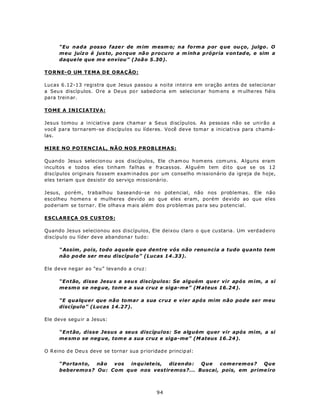 “Eu nada posso faze r de m im m esm o; n a fo rm a por q ue ou ço, julgo . O
      meu juíz o é jus to, po rque nã o p rocu ro a m inh a p rópria von tad e, e sim a
      daque le que m e enviou” (Joã o 5.30).

TOR NE- O UM T E MA D E O RA Ç ÃO :

Lucas 6.12-13 registra que Jesus passou a noite inteira em oração antes de selecionar
a Seu s discíp ulos. O re a De us po r sabed oria em selecion ar hom ens e m ulhe res fiéis
para trein ar.

TOME A INICIATIVA:

Jesus tomou a iniciativa para chamar a Seus discípulos. As pessoas não se unirão a
você para tornarem-se discípulos ou líderes. Você deve tomar a iniciativa para chamá-
las.

MIRE NO POTENCIAL, NÃO NOS PROBLEMAS:

Quando Jesu s sele cion ou a os discíp ulos, Ele ch am ou h om ens com un s. Alguns eram
incultos e todos eles tinham falhas e fracassos. Alguém tem dito que se os 12
discípulos originais fo ssem exam inados por um conselho m issionário da igreja de hoje,
eles teriam qu e desistir do serviço missionário.

Jesus, porém , trabalhou baseando-se no potencial, não nos problemas. Ele não
escolheu homen s e mulheres devido ao que eles eram, porém devido ao que eles
pod eriam se torna r. Ele olhav a m ais além dos pro blem as pa ra seu p otenc ial.

ESCLAREÇA OS CUSTOS:

Quando Jesus selecionou aos discípulos, Ele deixou claro o qu e custaria . Um verd adeiro
discípulo ou líder deve abandona r tudo:

      “ Assim , pois, todo aquele que dentre vós não renuncia a tudo quanto tem
      não po de ser m eu discípulo” (Lucas 14 .33).

Ele deve negar ao “eu” levando a cruz:

      “Então, disse Jesu s a seu s discípulos: Se alguém que r vir após m im, a si
      me sm o se neg ue, tom e a sua cruz e siga-me” (M ateus 16.24 ).

      “E qualquer que não tomar a sua cruz e vier após mim não pode ser meu
      discípulo” (Lucas 14.27).

Ele deve segu ir a Jesus:

      “Então, disse Jesus a seus discípulos: Se alguém quer vir após mim, a si
      me sm o se neg ue, tom e a sua cruz e siga-me” (M ateus 16.24 ).

O R eino d e Deu s deve se torna r sua p rioridad e princip al:

      “Portanto, não   v os in qu iete is, diz en do : Q ue comeremos? Que
      beberemo s? Ou: Com que nos vestiremos?... Buscai, pois, em prime iro



                                               94
 