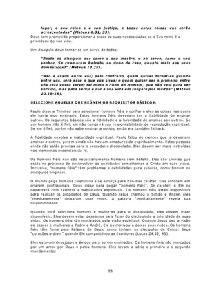 lugar, o seu rein o e a su a ju stiç a, e todas estas coisas vos serão
      acrescentadas” (Mateu s 6.31, 33).
Deus tem p rometido proporcionar a todas as suas necessidades se o Seu reino é a
prioridade de sua vida.

Um discípulo deve tornar-se um servo de todos:

     “Bas ta ao discípulo ser como o seu mestre, e ao servo, como o seu
     senh or. S e ch am ara m Belzebu ao dono da casa, quanto mais aos seus
     dom ésticos?” (Mateu s 10.25).

     “Não é assim en tre vós; pelo contrário, quem quiser tornar-se grande
     entre vós, será esse o que vos sirva; e que m quiser se r o prim eiro entre
     vós será vosso servo; tal como o Filho do Homem , que não veio para ser
     servido, mas par a servir e dar a sua vida em resgate por muitos” (Mateus
     20.26-28 ).

SELECIONE AQUELES QUE REÚNEM OS REQUISITOS BÁSICOS:

Pau lo disse a Timóteo para selecionar homens fiéis e confiar a eles as coisas nas quais
ele havia sido en sinad o. Estes ho m ens fiéis deveriam ter a habilidade de ensinar
outros. Os requisitos básicos são a fidelidade e a habilidade de ensinar aos outros. Se
um homem não é fiel, ele não cumprirá sua responsabilidade de reprodução espiritual.
Se ele é fiel, porém não sabe ensinar a outros, então ele também falhará.

A fidelida de en volve a ma turida de esp iritual. Paulo falou de crentes que já deveriam
ensinar a outros, porém ainda não haviam amadurecido espiritualmente. Estas pessoas
ainda não estão pro nta s pa ra o verdadeiro discipulado. Elas devem ser mais instruídas
nos elementos essenciais da fé.

Os hom ens fiéis não são necessariamente homens sem defeito. Eles são crentes que
estão no processo de d esenvolver as qu alidades sem elhantes a C risto em sua s vidas.
Inclusive, “hom ens fiéis” têm problemas e debilidades para superar, como tinham os
discípulos origina is.

O mu ndo pe ga hom ens talentosos e se esforça para d ar-lhes caráter. Eles enfocam em
criarem profissionais. Deus disse para pegar “homens fiéis”, de caráter, e Ele os
capacita rá com talentos e habilidades espirituais. Os homens fiéis estão disponíveis
para realizar os propósitos de Deus. Quando Jesus chamou a Simão e André, eles
“imediatam ente” deixaram suas redes. A pala vra “imed iatam ente” revela sua
disponibilidade.

Quando você sele ciona hom ens e m ulhe res para o discip ulad o, eles dev em estar
disponíve is. Eles devem estar desejosos para fazer do discipulado a prioridade de suas
vidas. O s h om en s fiéis sã o m otivados p ela visão espiritual. Quando Jesus deu a visão
de pescar e mulheres a Pedro e André, Ele os motivou a deixar suas redes. Os homens
fiéis têm fome pela Palavra de Deus, como tinham os discípulos de Cristo. Seus
“corações ardiam ” quan do Ele com partilhou as Escrituras (Luca s 24.32, 45 ).

Eles estavam desejosos e ávidos para serem ensinados. Os homens fiéis são marcados
por um amor por Deus e pelos homens. Eles lev am a sério o primeiro e o segundo
man dam ento:




                                            95
 