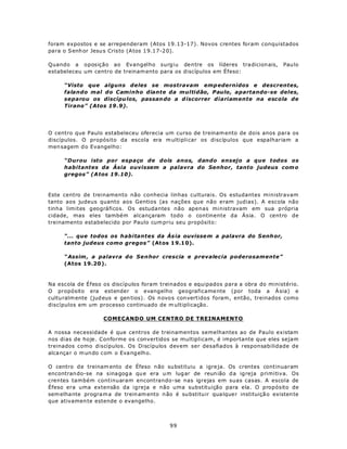 foram expostos e se arrependeram (Atos 19.13-17). Novos crentes foram conquistados
para o S enh or Jesu s Cris to (A tos 1 9.17-2 0).

Quando a oposição ao Evangelho surgiu dentre os líderes tra dicion ais,                  Pau lo
estabeleceu um centro de treinam ento para os discípulos em Éfeso:

      “Visto que alguns deles se mostravam emp edernidos e descrentes,
      falando mal do Caminho diante da multidão, Paulo, apartando-se deles,
      separou os discípu los, passan do a d iscorrer diariamente na escola de
      Tirano” (Atos 19 .9).




O centro que Paulo estabeleceu oferecia um curso de treinam ento de dois anos para os
discípulos. O propósito da escola era m ultipli car os discípulos que espalhariam a
men sagem d o Evangelho:

      “Durou isto por espaço de dois anos, dando ensejo a que todos os
      habitantes da Ásia ouvissem a palavra do Senhor, tanto judeus com o
      gregos” (A tos 19.10).



Este centro de treinamento não conhecia linhas culturais. Os estudantes ministravam
tanto aos judeus quanto aos Gentios (as nações que não eram judias). A escola não
tinha limites geográficos. Os estudantes não apenas ministravam em sua p rópria
cidade, mas eles também alcançaram todo o continente da Ásia. O centro de
treinamento estabelecido por Paulo cum priu seu propósito:

      “... que todos os habitantes da Ás ia ouvisse m a palavra do S enh or,
      tanto judeus como gregos” (At os 1 9.1 0).

      “ Assim , a palavra do Senhor crescia e prevalecia poderosamente”
      (Atos 19.20 ).



Na escola de Éfeso os discípulos foram treinados e equipados para a obra do ministério.
O propósito era estender o evangelho geograficame nte (por toda a Á sia) e
cultu ralm ente (jud eus e gen tios). Os n ovo s con vertidos foram, então, treinados como
discípulos em um processo continuado de m ultiplicação.

                    COMEÇANDO UM CENTRO DE TREINAMENTO

A nossa necessidade é que centros de treinamentos semelhantes ao de Paulo existam
nos dias de hoje. Conforme os convertidos se multiplicam, é importante que eles sejam
treinados como discípulos. Os Discípulos devem ser desafiados à responsabilidade de
alca nça r o m un do com o Eva ng elho.

O centro d e treinam ento d e Éfeso n ão su bstituiu a igre ja. Os crentes continuaram
encontran do-se na s ina gog a qu e era u m lug ar de reun ião d a igreja primitiva. Os
crentes também continuaram encontrando-se nas igrejas em suas casas. A escola de
Éfeso era uma extensão da igreja e não uma substituição para ela. O propósito de
sem elha nte progra m a de trein am ento n ão é su bstitu ir qua lque r instituiçã o existen te
que ativamen te estende o evangelho.



                                              99
 