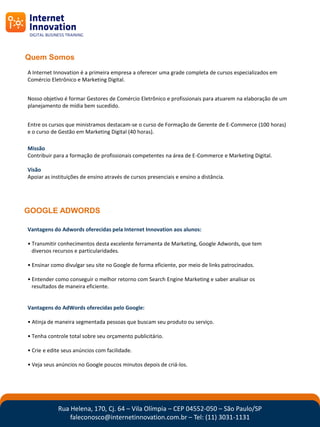 Quem Somos
A Internet Innovation é a primeira empresa a oferecer uma grade completa de cursos especializados em
Comércio Eletrônico e Marketing Digital.


Nosso objetivo é formar Gestores de Comércio Eletrônico e profissionais para atuarem na elaboração de um
planejamento de mídia bem sucedido.


Entre os cursos que ministramos destacam-se o curso de Formação de Gerente de E-Commerce (100 horas)
e o curso de Gestão em Marketing Digital (40 horas).

Missão
Contribuir para a formação de profissionais competentes na área de E-Commerce e Marketing Digital.

Visão
Apoiar as instituições de ensino através de cursos presenciais e ensino a distância.




GOOGLE ADWORDS

Vantagens do Adwords oferecidas pela Internet Innovation aos alunos:

• Transmitir conhecimentos desta excelente ferramenta de Marketing, Google Adwords, que tem
  diversos recursos e particularidades.

• Ensinar como divulgar seu site no Google de forma eficiente, por meio de links patrocinados.

• Entender como conseguir o melhor retorno com Search Engine Marketing e saber analisar os
  resultados de maneira eficiente.


Vantagens do AdWords oferecidas pelo Google:

• Atinja de maneira segmentada pessoas que buscam seu produto ou serviço.

• Tenha controle total sobre seu orçamento publicitário.

• Crie e edite seus anúncios com facilidade.

• Veja seus anúncios no Google poucos minutos depois de criá-los.




             Rua Helena, 170, Cj. 64 – Vila Olímpia – CEP 04552-050 – São Paulo/SP
                 faleconosco@internetinnovation.com.br – Tel: (11) 3031-1131
 