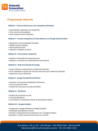 Programação Adwords

Módulo I - Técnicas básicas para criar campanhas otimizadas

• Aprendendo a segmentar de campanhas.
• Criar anúncios de qualidade.
• Gerar palavras-chave relevantes.

Módulo II – Criando campanhas de modo eficiente com Google Adwords Editor

• Desvendar as funcionalidades do editor
• Redigir anúncios rápidos
• Gerar palavras-chave
• Exportar e trabalhar no Excel

Módulo III – Gerenciando campanhas

• Análise e otimização de campanhas reais
• Adequar a conta para um desempenho mais eficiente

Módulo IV - Rede de Conteúdo do Google

• Como melhorar o desempenho na Rede de Conteúdo
• Criar campanhas e grupos de anúncios exclusivos para a Rede de Conteúdo
• Segmentar canais relevantes

Módulo V - Google DoubleClick Ad Planner

• Conhecer a Ferramenta DoubleClick Ad Planner
• Criar um plano de mídia
• Escolha de canais para seu plano de Mídia

Módulo VI – Relatórios

• Análise de conversões no site
• Principais Relatórios
• Como definir os Indicadores Chave de Desempenho (KPIs)

Módulo VII – Google Analytics

• Integrando o Google Adwords ao Google Analytics
• Resolução de problemas comuns
• Analisar o desempenho das campanhas com o Google Analytics
•Descobrir o melhor posicionamento para os anúncios




            Rua Helena, 170, Cj. 64 – Vila Olímpia – CEP 04552-050 – São Paulo/SP
                faleconosco@internetinnovation.com.br – Tel: (11) 3031-1131
 