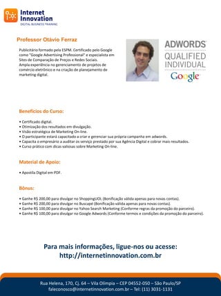 Professor Otávio Ferraz
Publicitário formado pela ESPM. Certificado pelo Google
como "Google Advertising Professional" e especialista em
Sites de Comparação de Preços e Redes Sociais.
Ampla experiência no gerenciamento de projetos de
comércio eletrônico e na criação de planejamento de
marketing digital.




Benefícios do Curso:
• Certificado digital.
• Otimização dos resultados em divulgação.
• Visão estratégica de Marketing On-line.
• O participante estará capacitado a criar e gerenciar sua própria campanha em adwords.
• Capacita o empresário a auditar os serviço prestado por sua Agência Digital e cobrar mais resultados.
• Curso prático com dicas valiosas sobre Marketing On-line.


Material de Apoio:
• Apostíla Digital em PDF.


Bônus:
• Ganhe R$ 200,00 para divulgar no ShoppingUOL (Bonificação válida apenas para novas contas).
• Ganhe R$ 200,00 para divulgar no Buscapé (Bonificação válida apenas para novas contas).
• Ganhe R$ 100,00 para divulgar no Yahoo Search Marketing (Conforme regras da promoção do parceiro).
• Ganhe R$ 100,00 para divulgar no Google Adwords (Conforme termos e condições da promoção do parceiro).




               Para mais informações, ligue-nos ou acesse:
                    http://internetinnovation.com.br


            Rua Helena, 170, Cj. 64 – Vila Olímpia – CEP 04552-050 – São Paulo/SP
                faleconosco@internetinnovation.com.br – Tel: (11) 3031-1131
 