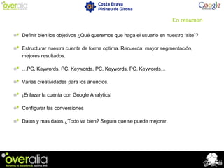 En resumen
Definir bien los objetivos ¿Qué queremos que haga el usuario en nuestro “site”?
Estructurar nuestra cuenta de forma optima. Recuerda: mayor segmentación,
mejores resultados.
…PC, Keywords, PC, Keywords, PC, Keywords, PC, Keywords…
Varias creatividades para los anuncios.
¡Enlazar la cuenta con Google Analytics!
Configurar las conversiones
Datos y mas datos ¿Todo va bien? Seguro que se puede mejorar.
 