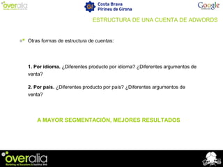 Otras formas de estructura de cuentas:
1. Por idioma. ¿Diferentes producto por idioma? ¿Diferentes argumentos de
venta?
2. Por país. ¿Diferentes producto por país? ¿Diferentes argumentos de
venta?
A MAYOR SEGMENTACIÓN, MEJORES RESULTADOS
ESTRUCTURA DE UNA CUENTA DE ADWORDS
 