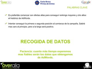 PALABRAS CLAVE
Es preferible comenzar con ofertas altas para conseguir rankings mayores y ctrs altos:
el histórico de AdWords.
Intentar conseguir la primera o segunda posición al comienzo de la campaña. Saldrá
mas caro al principio, pero a la larga será positivo.
RECOGIDA DE DATOS
Paciencia: cuanto más tiempo esperemos
mas fiables serán los datos que obtengamos
de AdWords.
 