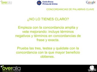 CONCORDANCIAS DE PALABRAS CLAVE
¿NO LO TIENES CLARO?
Empieza con la concordancia amplia y
vete mejorando: incluye términos
negativos y términos en concordancias de
frase y exacta.
Prueba las tres, testea y quédate con la
concordancia con la que mayor beneficio
obtienes.
 