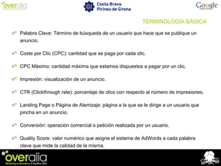 TERMINOLOGÍA BÁSICA
Palabra Clave: Término de búsqueda de un usuario que hace que se publique un
anuncio.
Coste por Clic (CPC): cantidad que se paga por cada clic.
CPC Máximo: cantidad máxima que estamos dispuestos a pagar por un clic.
Impresión: visualización de un anuncio.
CTR (Clickthrough rate): porcentaje de clics con respecto al número de impresiones.
Landing Page o Página de Aterrizaje: página a la que se le dirige a un usuario que
pincha en un anuncio.
Conversión: operación comercial o petición realizada por un usuario.
Quality Score: valor numérico que asigna el sistema de AdWords a cada palabra
clave que mide la calidad de la misma.
 