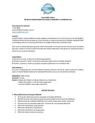 Curso 100% Online 
TÉCNICAS PUBLICITARIAS EN GOOGLE ADWORDS Y FACEBOOK ADS 
Información de contacto 
T: 241-8856 
contacto@community.com.pe 
www.academysm.com 
Sumilla: 
La publicidad es imprescindible en toda campaña, más todavía en la era de internet, en donde Google y 
Facebook lideran la lista de usuarios. En ese sentido, es necesario conocer los métodos de planificación 
y estrategias para los anuncios publicitarios en Google (Adwords) y Facebook (Ads). 
Este curso está diseñado para quienes estén interesados en conocer de cerca las técnicas necesarias 
para que nuestros anuncios estén colocados de manera adecuada y ello genere un impacto positivo y 
eficiente en nuestras campañas. 
Capacidades: 
Al terminar el curso, el alumno tendrá la capacidad de: 
a. Diseñar, ejecutar y medir sus propias campañas publicitarias en Google Adwords 
b. Diseñar, ejecutar y medir sus propias campañas publicitarias en Facebook Ads 
Antecedentes: 
El curso es organizado por el Social Media Academy, primera escuela de redes sociales en América 
Latina. El Social Media Academy ha realizado diferentes cursos con excelente resultados. 
Modalidad: 100% Online 
Duración: 3 horas 
Horario: Sábado de 2:00 pm a 5:00 pm (Hora Lima y Colombia) 
Sábado de 4:00 pm a 7:00 pm (Hora Argentina) 
La hora en México varía según ubicación 
PLAN DE ESTUDIO 
1. Plan publicitario para Google Adwords 
 Técnicas de optimización para campañas en Google AdWords. 
 Identificación de demanda y potencial alcance publicitario de clientes AdWords. 
 Optimización de campañas AdWords en la red de búsqueda y red de contenido 
 Estructura de una campaña Adwords. -Creación de una campaña Adwords 
 Definición de Idiomas y Ubicaciones. 
 Definición de Redes y Dispositivos. 
 Definición de Ofertas y Presupuestos. 
 Definición Extensiones de anuncios. 
 