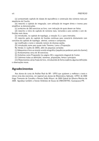 viii PREF´ACIO
(a) acrescentado cap´ıtulo de classes de equivalˆencia e constru¸c˜ao dos n´umeros reais por
sequˆencias de Cauchy;
(b) reescrito o cap´ıtulo de integra¸c˜ao, com utiliza¸c˜ao de imagem direta e inversa para
simpliﬁcar as demonstra¸c˜oes;
(c) acr´escimo de 260 exerc´ıcios ao livro, com indica¸c˜ao de quais devem ser feitos.
(d) reescrito o in´ıcio do cap´ıtulo de n´umeros reais, tornando-o auto contido e com de-
ﬁni¸c˜oes mais claras;
(e) introduzida, no cap´ıtulo de topologia, a nota¸c˜ao Bε(x) para intervalos;
(f) reescrito parte do cap´ıtulo de fun¸c˜oes cont´ınuas para conect´a-lo diretamente com
conceitos do cap´ıtulo de topologia: abertos, conexos e compactos;
(g) modiﬁcado o nome e reduzido n´umero de diversas se¸c˜oes;
(h) introduzido nome para quase todo Teorema, Lema e Proposi¸c˜ao.
Na Vers˜ao 2.1 (julho de 2009), al´em de pequenas corre¸c˜oes:
(i) Adequamos o livro ao recente acordo ortogr´aﬁco (sequˆencias perderam parte do charme);
(j) Acrescentamos cerca de 30 exerc´ıcios;
(k) Inclu´ımos como Proposi¸c˜ao (na p´agina 20) o argumento diagonal de Cantor.
(l) Colorimos todas as deﬁni¸c˜oes, teoremas, proposi¸c˜oes, lemas e princ´ıpios.
(m) Reescrevemos v´arias frases do livro, introduzindo de forma expl´ıcita algumas deﬁni¸c˜oes
e observa¸c˜oes novas.
Agradecimentos
Aos alunos do curso de An´alise Real do IM - UFRJ que ajudarem a melhorar o texto e
retirar erros dos exerc´ıcios, em especial aos alunos da Matem´atica Aplicada –UFRJ: de 2008
Hugo Tremonte de Carvalho e Renata Stella Khouri; de 2009 Gabriel de Oliveira Martins de
2009. Agrade¸co tamb´em a Vanize Ambr´osio de Souza da UNICENTRO, Guarapuava-PR.
 