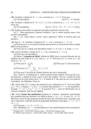 86 CAP´ITULO 5. CONSTRUC¸ ˜AO DOS CONJUNTOS NUM´ERICOS
→ 10. Considere a rela¸c˜ao em R: a ∼ b se, e somente se, a − b ∈ Z. Prove que:
(a) ´e de equivalˆencia; (b) R/Z = S1
(c´ırculo).
→ 11. Considere a rela¸c˜ao em R × R: (a, b) ∼ (c, d) se, e somente se, (a − c, b − d) ∈ Z × Z.
Prove que:
(a) ´e de equivalˆencia; (b) (R × R)/(Z × Z) = T1
= S1
× S1
(toro).
=⇒ 12. Explique como efetuar as seguintes opera¸c˜oes envolvendo n´umeros reais:
(a) 2π
. Mais precisamente, devemos multiplicar 2 por si mesmo quantas vezes e tirar
quantas ra´ızes depois?
(b) π +
√
2. Como efetuar a soma? qual o algoritmo? Alinhe os n´umeros pela casa
decimal e . . .
13. Seja K ⊂ R. Considere a rela¸c˜ao em R: a ∼ b se, e somente se, a − b ∈ K.
(a) Prove que se K ´e um conjunto limitado superiormente ou inferiormente ent˜ao a rela¸c˜ao
N˜AO ´e de equivalˆencia;
(b) Prove que se a rela¸c˜ao ´e de equivalˆencia ent˜ao: 0 ∈ K e se k ∈ K ent˜ao −k ∈ K.
⋆ 14. (extra) Considere a rela¸c˜ao em R: a ∼ b se, e somente se, a − b ∈ Q.
(a) Prove que ´e de equivalˆencia.
(b) Deﬁna V (conjunto de Vitali1
deﬁnido em 1905) como o conjunto formado por um
elemento de cada classe de [0, 1]/Q. Seja Vq = q + V. Prove que se q = q′
(com q, q′
∈ Q)
ent˜ao Vq ∩ V′
q = ∅.
(c) Prove que R =
q∈Q
Vq. (d) Prove que V ´e n˜ao-enumer´avel.
(e) Prove que [0, 1] ⊂
q ∈ [−1,1] ∪ Q
Vq ⊂ [−1, 2].
(f) Prove que V n˜ao pode ser medido (dizemos que n˜ao ´e mensur´avel).
Dica: Como Vq ´e transla¸c˜ao de V, ambos possuem mesma medida. Como por (b) os Vq
s˜ao disjuntos, a medida da uni˜ao ´e igual a soma das medidas. Por (e) a medida da uni˜ao
dos conjuntos de Vitali estaria entre 1 e 3. A medida de V n˜ao pode ser zero nem positiva!
Contradi¸c˜ao. Ver Wikipedia, Vitali set.
⋆ 15. (extra) Seja P[x] o espa¸co dos polinˆomios com coeﬁcientes em R. Prove que dados
p, q ∈ P[x], a rela¸c˜ao p ∼ q se p − q ´e divis´ıvel pelo polinˆomio x2
+ 1 ´e de equivalˆencia.
Exemplo: x3
+ 3x2
+ 5 e x3
+ x2
+ 3. O quociente P[x]/∼ pode ser identiﬁcado com os
n´umeros complexos! (vide livro de ´algebra).
⋆ 16. (extra) (corpo dos quat´ernios) Considere os “n´umeros” (quat´ernios, generaliza¸c˜ao
dos complexos feita por Hamilton2
em 1843) da forma a + bi + cj + dk com a, b, c, d ∈ R.
Deﬁnimos a soma de dois quat´ernios atrav´es da soma dos coeﬁcientes reais. O produto, que
n˜ao ´e comutativo, ´e deﬁnido atrav´es da propriedade distributiva e das regras: i2
= j2
= k2
=
ijk = −1.
(a) Prove que ij = k, jk = i e ki = j.
Dica: Multiplique ijk = −1 nos dois lados por k com cuidado (produto n˜ao ´e comutativo).
1
Giuseppe Vitali: ⋆ 26/08/1875, Ravenna, It´alia – † 29/02/1932, Bologna, It´alia.
2
Sir William Rowan Hamilton: ⋆ 04/08/1805, Dublin, Irlanda – † 02/09/1865, Dublin, Irlanda.
 