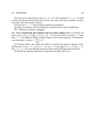 5.3. EXERC´ICIOS. 87
(b) Prove que se associarmos o vetor (b, c, d) ∈ R3
com o quat´ernio bi + cj + dk ent˜ao
o produto de dois quat´ernios desta forma vai ter como parte real menos o produto escalar e
como parte n˜ao-real o produto vetorial.
(c) Prove que x2
= −1 possui inﬁnitas solu¸c˜oes nos quat´ernios.
(d) Dado um quat´ernio n˜ao-nulo determine a f´ormula do seu inverso multiplicativo.
Dica: N´umeros complexos e conjugado.
♯ 17. (dif´ıcil) (constru¸c˜ao dos n´umeros reais do ensino m´edio) Deﬁna um n´umero real
como o par (a, (bn)n∈N), onde a ∈ Z e bn ∈ {0, . . . 9} mas n˜ao existe M tal que bn = 9 para
todo m > M (a sequˆencia N˜AO ´e constante igual a 9 para ´ındices grandes). Intuitivamente
o par representa o n´umero a +
n∈N
bn10−n
.
(a) Podemos deﬁnir uma rela¸c˜ao de ordem no conjunto dos pares do seguinte modo.
Dizemos que (a, (bn)) < (c, (dn)) se a < c ou, se a = c e para algum n bn < dn mas bj = dj
para 1 ≤ j < n. Com esta deﬁni¸c˜ao prove que todo conjunto limitado possui supremum.
(b) Atrav´es do supremum deﬁnimos as opera¸c˜oes (ver [Sp] p.505 no.2.).
 