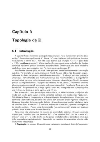 Cap´ıtulo 6
Topologia de R
6.1 Introdu¸c˜ao.
A seguinte frase ´e facilmente aceita pela nossa intui¸c˜ao: “se x ´e um n´umero pr´oximo de 2,
ent˜ao x2
´e um n´umero pr´oximo de 4”. Outra, “x2
estar´a cada vez mais pr´oximo de 4 quanto
mais pr´oximo x estiver de 2”. Por esta raz˜ao dizemos que a fun¸c˜ao f(x) = x2
(para todo
x ∈ R) ´e cont´ınua no ponto 2. Muitas das fun¸c˜oes que encontramos na An´alise s˜ao fun¸c˜oes
cont´ınuas. Queremos precisar o conceito de continuidade. Observe que para isto ´e necess´ario
estabelecer o que queremos dizer com “x ´e um n´umero pr´oximo de 2”.
Inicialmente, observe que a no¸c˜ao de “estar pr´oximo” usada cotidianamente ´e uma no¸c˜ao
subjetiva. Por exemplo, um aluno, morador de Niter´oi-RJ, que est´a no P˜ao-de-a¸c´ucar, pergun-
tado onde ´e a Praia de Ipanema, possivelmente responder´a: “ﬁca longe, vocˆe tem que pegar
um ˆonibus”. Por outro lado, se o mesmo aluno viaja para Ribeir˜ao Preto e l´a o perguntarem
em qual cidade ele mora, ent˜ao, temendo que os ribeirenses n˜ao conhe¸cam Niter´oi, ele resolve
precisar sua resposta dizendo: “ﬁca perto da cidade do Rio de Janeiro”. Finalmente, o mesmo
aluno numa viagem espacial, perguntado onde mora, responder´a: “no planeta Terra, perto da
Estrela Sol”. Na primeira frase, o longe signiﬁca uns 4 km, na segunda frase o perto signiﬁca
uns 15 km e, na terceira, o perto signiﬁca uns 105
km.
Em Matem´atica, como em qualquer outra ciˆencia, as ideias intuitivas e subjetivas s˜ao
muito bem vindas para ajudar a tornar conceitos abstratos em objetos mais “palp´aveis”.
Tais ideias facilitam a compreens˜ao e o desenvolvimento do conhecimento. Entretanto, em
deﬁni¸c˜oes e demonstra¸c˜oes, devemos lidar apenas com conceitos e fatos rigorosos e objetivos.
Ideias que dependam de interpreta¸c˜ao do leitor, de acordo com sua opini˜ao, n˜ao fazem parte
de nenhuma teoria matem´atica. ´E claro que, mesmo em Matem´atica, opini˜oes e divergˆencias
de opini˜oes existem. Por´em, uma demonstra¸c˜ao (ou contraexemplo) acaba com qualquer
polˆemica sobre a veracidade de uma aﬁrma¸c˜ao.
Para evitar esta subjetividade no conceito de proximidade, podemos refrasear o exemplo
dizendo que “a medida que x se aproxima de 2, x2
se aproxima de 4”, ou “se x tende a 2,
ent˜ao x2
tende a 4”. O verbo tender nos faz pensar imediatamente no conceito de limite que
j´a foi explorado no cap´ıtulo anterior. Resumindo: os conceitos de proximidade e limite est˜ao
intimamente relacionados.
A Topologia ´e o ramo da Matem´atica que trata destas quest˜oes de limite (e/ou proximi-
89
 