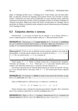 90 CAP´ITULO 6. TOPOLOGIA DE R
dade). A Topologia da Reta, isto ´e, a Topologia de R, ´e bem simples, para n˜ao dizer pobre.
Nela, os abstratos conceitos da Topologia Geral ganham formas mais concretas e compre-
ens´ıveis. Poder´ıamos usar estas formas simpliﬁcadas em nossa exposi¸c˜ao por´em, preferimos
argumentos mais gerais para facilitar a (futura) passagem do leitor ao estudo da Topologia em
contextos mais gerais. Mesmo que o leitor n˜ao venha a se especializar em Topologia, para se
aprofundar em An´alise ou Geometria ser˜ao necess´arios outros conhecimentos que ultrapassam
os da Topologia da Reta.
6.2 Conjuntos abertos e conexos.
Intuitivamente, x ´e um ponto no interior de um conjunto A se os pontos vizinhos a x
(tanto `a esquerda quanto `a direita) tamb´em est˜ao em A. Mais precisamente temos:
DEFINIC¸ ˜AO 6.1. Dizemos que x ∈ R ´e ponto interior de A ⊂ R (ou que A ´e vizinhan¸ca
de x) se A cont´em um intervalo aberto do qual x ´e elemento. Neste caso, escrevemos x ∈ A◦
,
ou seja, A◦
´e o conjunto dos pontos interiores de A, denominado interior de A.
Observa¸c˜ao 6.1 ´E f´acil ver que na deﬁni¸c˜ao anterior podemos substituir, sem perda de
generalidade, o intervalo aberto arbitr´ario por um intervalo da forma (x − ε, x + ε) com
ε > 0. Ou, em outros termos, x ∈ A◦
se, e somente se,
∃ε > 0 tal que |y − x| < ε =⇒ y ∈ A.
Temos sempre A◦
⊂ A. Por´em a inclus˜ao inversa n˜ao ´e necessariamente verdadeira.
Tomemos, por exemplo, A = [0, 1]. Temos que 1 /∈ A◦
pois todo intervalo aberto que
cont´em 1 tem elementos maiores que 1 e portanto n˜ao est´a contido em A.
´E trivial que todo ponto de um intervalo aberto pertence ao interior do intervalo. Ou seja,
se A ´e um intervalo aberto e n˜ao vazio, ent˜ao A◦
= A. De maneira geral temos a seguinte
deﬁni¸c˜ao.
DEFINIC¸ ˜AO 6.2. Um conjunto A ´e aberto se todos os seus pontos s˜ao interiores, ou seja,
se A ⊂ A◦
(neste caso, A◦
= A).
Como na Observa¸c˜ao 6.1, p.90 temos que A ´e aberto se, e somente se,
∀x ∈ A, ∃ε > 0 tal que |y − x| < ε =⇒ y ∈ A.
Vamos introduzir aqui a nota¸c˜ao de conjuntos para denotar intervalos. Ela ´e importante
pois ´e mais compacta e generaliza os conceitos topol´ogicos para o Rn
.
DEFINIC¸ ˜AO 6.3. Dado x0 ∈ R e ε > 0 qualquer, denotamos por Bε(x0) o conjunto (um
intervalo aberto) {x ∈ R; |x − x0| < ε}. Assim Bε(x0) = (x0 − ε, x0 + ε).
 