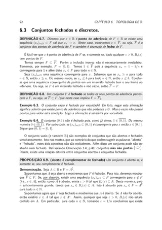 92 CAP´ITULO 6. TOPOLOGIA DE R
6.3 Conjuntos fechados e discretos.
DEFINIC¸ ˜AO 6.7. Dizemos que x ∈ R ´e ponto de aderˆencia de F ⊂ R se existe uma
sequˆencia (xn)n∈N ⊂ F tal que xn → x. Neste caso, escrevemos x ∈ F, ou seja, F ´e o
conjunto dos pontos de aderˆencia de F e tamb´em ´e chamado de fecho de F.
´E f´acil ver que x ´e ponto de aderˆencia de F se, e somente se, dado qualquer ε > 0, Bε(x)
tem pontos de F.
Temos sempre F ⊂ F. Por´em a inclus˜ao inversa n˜ao ´e necessariamente verdadeira.
Tomemos, por exemplo, F = [0, 1). Temos 1 ∈ F pois a sequˆencia xn = 1 − 1/n ´e
convergente para 1 e al´em disto xn ∈ F para todo n ∈ N.
Seja (xn)n∈N uma sequˆencia convergente para x. Sabemos que se xn ≥ a para todo
n ∈ N, ent˜ao x ≥ a. Do mesmo modo, se xn ≤ b para todo n ∈ N, ent˜ao x ≤ b. Conclui-
se que uma sequˆencia convergente de pontos em um intervalo fechado tem o seu limite no
intervalo. Ou seja, se F ´e um intervalo fechado e n˜ao vazio, ent˜ao F = F.
DEFINIC¸ ˜AO 6.8. Um conjunto F ´e fechado se todos os seus pontos de aderˆencia perten-
cem a F, ou seja, se F ⊂ F (que neste caso implica F = F).
Exemplo 6.3. O conjunto vazio ´e fechado por vacuidade! De fato, negar esta aﬁrma¸c˜ao
signiﬁca admitir que existe ponto de aderˆencia que n˜ao pertence a ∅. Mas o vazio n˜ao possui
pontos para violar esta condi¸c˜ao. Logo a aﬁrma¸c˜ao ´e satisfeita por vacuidade.
Exemplo 6.4. O conjunto (0, 1) n˜ao ´e fechado pois, como j´a vimos, 1 ∈ (0, 1). Da mesma
maneira 0 ∈ (0, 1). Por outro lado, se (xn)n∈N ⊂ (0, 1) ´e convergente para x ent˜ao x ∈ [0, 1].
Segue que (0, 1) = [0, 1].
O conjunto vazio (e tamb´em R) s˜ao exemplos de conjuntos que s˜ao abertos e fechados
simultaneamente. Isto nos mostra, que ao contr´ario do que podem sugerir as palavras “aberto”
e “fechado”, estes dois conceitos n˜ao s˜ao excludentes. Al´em disso um conjunto pode n˜ao ser
aberto nem fechado. Refraseando Observa¸c˜ao 3.4, p.48, conjuntos n˜ao s˜ao portas ( ¨⌣).
Por´em, existe uma rela¸c˜ao estreita entre conjuntos abertos e conjuntos fechados.
PROPOSIC¸ ˜AO 6.9. (aberto ´e complementar de fechado) Um conjunto ´e aberto se, e
somente se, seu complementar ´e fechado.
Demonstra¸c˜ao. Seja A ⊂ R e F = A∁
.
Suponhamos que A seja aberto e mostremos que F ´e fechado. Para isto, devemos mostrar
que F ⊂ F. Se, por absurdo, existir uma sequˆencia (xn)n∈N ⊂ F convergente para x /∈ F
(i.e., x ∈ A), ent˜ao, como A ´e aberto, existe ε > 0 tal que Bε(x) ⊂ A. Desta maneira, para
n suﬁcientemente grande, temos que xn ∈ Bε(x) ⊂ A. Isto ´e absurdo pois xn ∈ F = A∁
para todo n ∈ N.
Suponhamos agora que F seja fechado e mostremos que A ´e aberto. Se A n˜ao for aberto,
ent˜ao existir´a x ∈ A tal que x /∈ A◦
. Assim, qualquer que seja ε > 0, Bε(x) n˜ao estar´a
contido em A. Em particular, para cada n ∈ N, tomando ε = 1/n conclu´ımos que existe
 