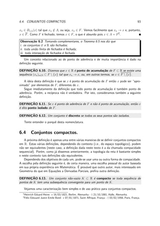6.4. CONJUNTOS COMPACTOS. 93
xn ∈ B1/n(x) tal que xn /∈ A, ou seja, xn ∈ F. Vemos facilmente que xn → x e, portanto,
x ∈ F. Como F ´e fechado, temos x ∈ F, o que ´e absurdo pois x ∈ A = F∁
.
Observa¸c˜ao 6.2 Tomando complementares, o Teorema 6.5 nos diz que
i. os conjuntos ∅ e R s˜ao fechados;
ii. toda uni˜ao ﬁnita de fechados ´e fechada;
iii. toda interse¸c˜ao de fechados ´e fechada.
Um conceito relacionado ao de ponto de aderˆencia e de muita importˆancia ´e dado na
deﬁni¸c˜ao seguinte.
DEFINIC¸ ˜AO 6.10. Dizemos que x ∈ R ´e ponto de acumula¸c˜ao de F ⊂ R se existe uma
sequˆencia (xn)n∈N ⊂ F  {x} tal que xn → x, ou, em outros termos, se x ∈ F  {x}.
A ideia desta deﬁni¸c˜ao ´e que se x ´e ponto de acumula¸c˜ao de F ent˜ao x pode ser “apro-
ximado” por elementos de F, diferentes de x.
Segue imediatamente da deﬁni¸c˜ao que todo ponto de acumula¸c˜ao ´e tamb´em ponto de
aderˆencia. Por´em, a rec´ıproca n˜ao ´e verdadeira. Por isto, consideramos tamb´em a seguinte
deﬁni¸c˜ao.
DEFINIC¸ ˜AO 6.11. Se x ´e ponto de aderˆencia de F e n˜ao ´e ponto de acumula¸c˜ao, ent˜ao x
´e dito ponto isolado de F.
DEFINIC¸ ˜AO 6.12. Um conjunto ´e discreto se todos os seus pontos s˜ao isolados.
Tente entender o porquˆe desta nomenclatura.
6.4 Conjuntos compactos.
A pr´oxima deﬁni¸c˜ao ´e apenas uma entre v´arias maneiras de se deﬁnir conjuntos compactos
em R. Estas v´arias deﬁni¸c˜oes, dependendo do contexto (i.e., do espa¸co topol´ogico), podem
n˜ao ser equivalentes (neste caso, a deﬁni¸c˜ao dada neste texto ´e a da chamada compacidade
sequencial). Por´em, como j´a dissemos anteriormente, a topologia da reta ´e bastante simples
e neste contexto tais deﬁni¸c˜oes s˜ao equivalentes.
Dependendo dos objetivos de cada um, pode-se usar uma ou outra forma de compacidade.
A escolha pela deﬁni¸c˜ao seguinte ´e, de certa maneira, uma escolha pessoal do autor baseada
em sua pr´opria experiˆencia em Matem´atica. ´E prov´avel que outro autor, mais interessado em
Geometria do que em Equa¸c˜oes a Derivadas Parciais, preﬁra outra deﬁni¸c˜ao.
DEFINIC¸ ˜AO 6.13. Um conjunto n˜ao-vazio K ⊂ R ´e compacto se toda sequˆencia de
pontos de K tem uma subsequˆencia convergente para um ponto de K.
Vejamos uma caracteriza¸c˜ao bem simples e de uso pr´atico para conjuntos compactos.
1
Heinrich Eduard Heine: ⋆ 16/03/1821, Berlim, Alemanha - † 21/10/1881, Halle, Alemanha.
2
F´elix Edouard Justin Emile Borel: ⋆ 07/01/1871, Saint Aﬀrique, Fran¸ca - † 03/02/1956, Paris, Fran¸ca.
 