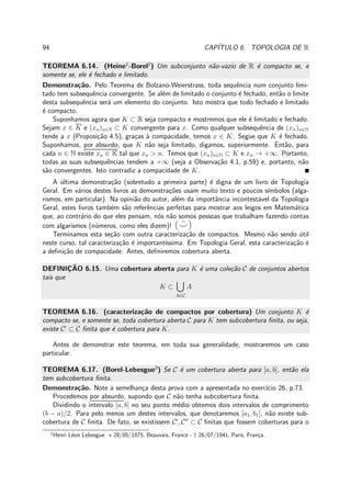 94 CAP´ITULO 6. TOPOLOGIA DE R
TEOREMA 6.14. (Heine1
-Borel2
) Um subconjunto n˜ao-vazio de R ´e compacto se, e
somente se, ele ´e fechado e limitado.
Demonstra¸c˜ao. Pelo Teorema de Bolzano-Weierstrass, toda sequˆencia num conjunto limi-
tado tem subsequˆencia convergente. Se al´em de limitado o conjunto ´e fechado, ent˜ao o limite
desta subsequˆencia ser´a um elemento do conjunto. Isto mostra que todo fechado e limitado
´e compacto.
Suponhamos agora que K ⊂ R seja compacto e mostremos que ele ´e limitado e fechado.
Sejam x ∈ K e (xn)n∈N ⊂ K convergente para x. Como qualquer subsequˆencia de (xn)n∈N
tende a x (Proposi¸c˜ao 4.5), gra¸cas `a compacidade, temos x ∈ K. Segue que K ´e fechado.
Suponhamos, por absurdo, que K n˜ao seja limitado, digamos, superiormente. Ent˜ao, para
cada n ∈ N existe xn ∈ K tal que xn > n. Temos que (xn)n∈N ⊂ K e xn → +∞. Portanto,
todas as suas subsequˆencias tendem a +∞ (veja a Observa¸c˜ao 4.1, p.59) e, portanto, n˜ao
s˜ao convergentes. Isto contradiz a compacidade de K.
A ´ultima demonstra¸c˜ao (sobretudo a primeira parte) ´e digna de um livro de Topologia
Geral. Em v´arios destes livros as demonstra¸c˜oes usam muito texto e poucos s´ımbolos (alga-
rismos, em particular). Na opini˜ao do autor, al´em da importˆancia incontest´avel da Topologia
Geral, estes livros tamb´em s˜ao referˆencias perfeitas para mostrar aos leigos em Matem´atica
que, ao contr´ario do que eles pensam, n´os n˜ao somos pessoas que trabalham fazendo contas
com algarismos (n´umeros, como eles dizem)! ( ¨⌣)
Terminamos esta se¸c˜ao com outra caracteriza¸c˜ao de compactos. Mesmo n˜ao sendo ´util
neste curso, tal caracteriza¸c˜ao ´e important´ıssima. Em Topologia Geral, esta caracteriza¸c˜ao ´e
a deﬁni¸c˜ao de compacidade. Antes, deﬁniremos cobertura aberta.
DEFINIC¸ ˜AO 6.15. Uma cobertura aberta para K ´e uma cole¸c˜ao C de conjuntos abertos
tais que
K ⊂
A∈C
A
TEOREMA 6.16. (caracteriza¸c˜ao de compactos por cobertura) Um conjunto K ´e
compacto se, e somente se, toda cobertura aberta C para K tem subcobertura ﬁnita, ou seja,
existe C′
⊂ C ﬁnita que ´e cobertura para K.
Antes de demonstrar este teorema, em toda sua generalidade, mostraremos um caso
particular.
TEOREMA 6.17. (Borel-Lebesgue3
) Se C ´e um cobertura aberta para [a, b], ent˜ao ela
tem subcobertura ﬁnita.
Demonstra¸c˜ao. Note a semelhan¸ca desta prova com a apresentada no exerc´ıcio 26, p.73.
Procedemos por absurdo, supondo que C n˜ao tenha subcobertura ﬁnita.
Dividindo o intervalo [a, b] no seu ponto m´edio obtemos dois intervalos de comprimento
(b − a)/2. Para pelo menos um destes intervalos, que denotaremos [a1, b1], n˜ao existe sub-
cobertura de C ﬁnita. De fato, se existissem C′
, C′′
⊂ C ﬁnitas que fossem coberturas para o
1
Henri L´eon Lebesgue: ⋆ 28/05/1875, Beauvais, France - † 26/07/1941, Paris, Fran¸ca.
 
