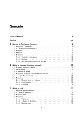 Sum´ario
Sobre os Autores v
Pref´acio vii
1 No¸c˜oes de Teoria dos Conjuntos 1
1.1 Conjuntos e opera¸c˜oes. . . . . . . . . . . . . . . . . . . . . . . . . . . . . 1
1.2 ⋆ Teoria dos conjuntos ´e f´acil? . . . . . . . . . . . . . . . . . . . . . . . . . 5
1.3 Fun¸c˜oes. . . . . . . . . . . . . . . . . . . . . . . . . . . . . . . . . . . . . 5
1.4 Fam´ılias . . . . . . . . . . . . . . . . . . . . . . . . . . . . . . . . . . . . 9
1.5 Exerc´ıcios. . . . . . . . . . . . . . . . . . . . . . . . . . . . . . . . . . . . 10
1.5.1 Conjuntos e opera¸c˜oes . . . . . . . . . . . . . . . . . . . . . . . . . 10
1.5.2 Fun¸c˜oes . . . . . . . . . . . . . . . . . . . . . . . . . . . . . . . . 11
1.5.3 Fun¸c˜oes entre conjuntos de fun¸c˜oes . . . . . . . . . . . . . . . . . . 13
2 N´umeros naturais, inteiros e racionais 15
2.1 Naturais, inteiros e indu¸c˜ao. . . . . . . . . . . . . . . . . . . . . . . . . . . 15
2.2 Cardinalidade. . . . . . . . . . . . . . . . . . . . . . . . . . . . . . . . . . 16
2.3 ⋆ O Hotel de Hilbert . . . . . . . . . . . . . . . . . . . . . . . . . . . . . . 22
2.4 Racionais: opera¸c˜oes, enumerabilidade e ordem. . . . . . . . . . . . . . . . 23
2.5 ⋆ Corpos Arquimedianos. . . . . . . . . . . . . . . . . . . . . . . . . . . . 26
2.6 Exerc´ıcios. . . . . . . . . . . . . . . . . . . . . . . . . . . . . . . . . . . . 26
2.6.1 Naturais, inteiros e indu¸c˜ao . . . . . . . . . . . . . . . . . . . . . . 26
2.6.2 Cardinalidade . . . . . . . . . . . . . . . . . . . . . . . . . . . . . . 27
2.6.3 Racionais . . . . . . . . . . . . . . . . . . . . . . . . . . . . . . . . 31
3 N´umeros reais 35
3.1 Descoberta dos irracionais. . . . . . . . . . . . . . . . . . . . . . . . . . . 35
3.2 ⋆ Cortes de Dedekind. . . . . . . . . . . . . . . . . . . . . . . . . . . . . . 36
3.3 N´umeros reais. . . . . . . . . . . . . . . . . . . . . . . . . . . . . . . . . . 45
3.4 Exerc´ıcios. . . . . . . . . . . . . . . . . . . . . . . . . . . . . . . . . . . . 49
3.4.1 Irracionais . . . . . . . . . . . . . . . . . . . . . . . . . . . . . . . 49
3.4.2 ⋆ Cortes de Dedekind . . . . . . . . . . . . . . . . . . . . . . . . . 50
3.4.3 N´umeros reais . . . . . . . . . . . . . . . . . . . . . . . . . . . . . 50
ix
 