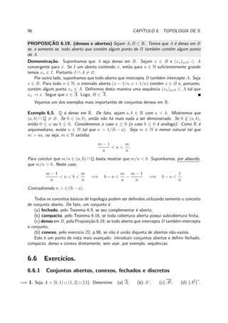 96 CAP´ITULO 6. TOPOLOGIA DE R
PROPOSIC¸ ˜AO 6.19. (densos e abertos) Sejam A, B ⊂ R. Temos que A ´e denso em B
se, e somente se, todo aberto que cont´em algum ponto de B tamb´em cont´em algum ponto
de A.
Demonstra¸c˜ao. Suponhamos que A seja denso em B. Sejam x ∈ B e (xn)n∈N ⊂ A
convergente para x. Se I um aberto contendo x, ent˜ao para n ∈ N suﬁcientemente grande
temos xn ∈ I. Portanto I ∩ A = ∅.
Por outro lado, suponhamos que todo aberto que intercepta B tamb´em intercepte A. Seja
x ∈ B. Para todo n ∈ N, o intervalo aberto (x − 1/n, x + 1/n) cont´em x ∈ B e, portanto,
cont´em algum ponto xn ∈ A. Deﬁnimos desta maneira uma sequˆencia (xn)n∈N ⊂ A tal que
xn → x. Segue que x ∈ A. Logo, B ⊂ A.
Vejamos um dos exemplos mais importantes de conjuntos densos em R.
Exemplo 6.5. Q ´e denso em R. De fato, sejam a, b ∈ R com a < b. Mostremos que
(a, b) ∩ Q = ∅. Se 0 ∈ (a, b), ent˜ao n˜ao h´a mais nada a ser demonstrado. Se 0 /∈ (a, b),
ent˜ao 0 ≤ a ou b ≤ 0. Consideremos o caso a ≥ 0 (o caso b ≤ 0 ´e an´alogo). Como R ´e
arquimediano, existe n ∈ N tal que n > 1/(b − a). Seja m ∈ N o menor natural tal que
m > na, ou seja, m ∈ N satisfaz
m − 1
n
< a <
m
n
.
Para concluir que m/n ∈ (a, b) ∩ Q basta mostrar que m/n < b. Suponhamos, por absurdo,
que m/n > b. Neste caso,
m − 1
n
< a < b <
m
n
=⇒ b − a <
m
n
−
m − 1
n
=⇒ b − a <
1
n
.
Contradizendo n > 1/(b − a).
Todos os conceitos b´asicos de topologia podem ser deﬁnidos utilizando somente o conceito
de conjunto aberto. De fato, um conjunto ´e:
(a) fechado, pelo Teorema 6.9, se seu complementar ´e aberto;
(b) compacto, pelo Teorema 6.16, se toda cobertura aberta possui subcobertura ﬁnita;
(c) denso em B, pela Proposi¸c˜ao 6.19, se todo aberto que intercepta B tamb´em intercepta
o conjunto;
(b) conexo, pelo exerc´ıcio 22, p.98, se n˜ao ´e uni˜ao disjunta de abertos n˜ao-vazios.
Este ´e um ponto de vista mais avan¸cado: introduzir conjuntos abertos e deﬁnir fechado,
compacto, denso e conexo diretamente, sem usar, por exemplo, sequˆencias.
6.6 Exerc´ıcios.
6.6.1 Conjuntos abertos, conexos, fechados e discretos
=⇒ 1. Seja A = [0, 1) ∪ (1, 2] ∪ {3}. Determine: (a) A; (b) A◦
; (c) A∁; (d) A∁ ◦
.
 
