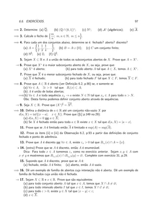 6.6. EXERC´ICIOS. 97
=⇒ 2. Determine: (a) Q; (b) (Q ∩ [0, 1])◦
; (c) N◦
; (d) A◦
(alg´ebricos); (e) A.
=⇒ 3. Calcule o fecho de
m
n
; m, n ∈ N, m ≤ n .
=⇒ 4. Para cada um dos conjuntos abaixo, determine se ´e: fechado? aberto? discreto?
(a) A =
1
2
,
1
3
,
1
4
, . . . ; (b) B = A ∪ {0}; (c) C um conjunto ﬁnito;
(d) N∁
; (e) Z; (f) Q∁
.
5. Sejam X ⊂ R e A a uni˜ao de todos os subconjuntos abertos de X. Prove que A = X◦
.
→ 6. Prove que X◦
´e o maior subconjunto aberto de X, ou seja, prove que:
(a) X◦
´e aberto; (b) para todo aberto A tal que A ⊂ X, temos A ⊂ X◦
.
7. Prove que X ´e o menor subconjunto fechado de X, ou seja, prove que:
(a) X ´e fechado; (b) para todo fechado F tal que X ⊂ F, temos X ⊂ F.
=⇒ 8. Prove que A ⊂ R ´e aberto (ver Deﬁni¸c˜ao 6.2, p.90) se, e somente se:
(a) ∀x ∈ A, ∃ε > 0 tal que Bε(x) ⊂ A;
(b) A ´e uni˜ao de bolas abertas;
=⇒(b) ∀a ∈ A e toda sequˆencia xn → a existe N ∈ N tal que xn ∈ A para todo n > N.
Obs: Desta forma podemos deﬁnir conjunto aberto atrav´es de sequˆencias.
→ 9. Seja X ⊂ R. Prove que (X◦
)∁
= X∁.
=⇒ 10. Deﬁna a distˆancia de a ∈ R at´e um conjunto n˜ao-vazio X por
d(a, X) = inf{|x − a|; x ∈ X}. Prove que ([L] p.149 no.29):
(a) d(a, X) = 0 sse a ∈ X;
(b) Se X ´e fechado ent˜ao para todo a ∈ R existe x ∈ X tal que d(a, X) = |a − x|.
11. Prove que se A ´e limitado ent˜ao A ´e limitado e sup(A) = sup(A).
12. Prove os itens (ii) e (iii) da Observa¸c˜ao 6.2, p.93 a partir das deﬁni¸c˜oes de conjunto
fechado e ponto de aderˆencia.
13. Prove que A ´e discreto sse ∀x ∈ A, existe εx > 0 tal que Bεx (x) ∩ A = {x}.
⋆ 14. (extra) Prove que se A ´e discreto, ent˜ao A ´e enumer´avel.
Dica: Para todo x ∈ A tomemos εx como no exerc´ıcio anterior. Sejam x, y ∈ A com
x = y e mostremos que Bεx/3(x) ∩ Bεy/3(y) = ∅. Complete com exerc´ıcio 31, p.29.
15. Supondo que A ´e discreto, prove que se A ´e:
(a) fechado, ent˜ao A ´e ﬁnito; (a) aberto, ent˜ao A ´e vazio.
=⇒ 16. Dˆe um exemplo de fam´ılia de abertos cuja interse¸c˜ao n˜ao ´e aberta. Dˆe um exemplo de
fam´ılia de fechados cuja uni˜ao n˜ao ´e fechada.
→ 17. Sejam X ⊂ R e x ∈ R. Prove que s˜ao equivalentes:
(a) para todo conjunto aberto A tal que x ∈ A, temos que X ∩ A = ∅;
(b) para todo intervalo aberto I tal que x ∈ I, temos X ∩ I = ∅;
(c) para todo ε > 0, existe y ∈ X tal que |x − y| < ε;
(d) x ∈ X.
 