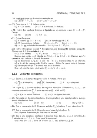 98 CAP´ITULO 6. TOPOLOGIA DE R
18. Investigue (prove ou dˆe um contraexemplo) se:
(a) (A ∪ B) = A ∪ B; (b) (A ∪ B)◦
= A◦
∪ B◦
.
=⇒ 19. Prove que se A ⊂ R ´e aberto ent˜ao:
(a) A − Z ´e aberto; (b) A − F ´e aberto se F ´e fechado.
⋆ 20. (extra) Em topologia deﬁnimos a fronteira de um conjunto A por ∂A = A − A◦
.
Calcule:
(a) ∂Z; (b) ∂Q; (c) ∂(R − Z).
⋆ 21. (extra) Prove que:
(a) A ´e aberto sse ∂A ∩ A = ∅; (b) A ´e fechado sse ∂A ⊂ A;
(c) ∂A ´e um conjunto fechado; (d) A = A ∪ ∂A; (e) A◦
= A − ∂A;
(f) x ∈ ∂A sse toda bola B contendo x, B ∩ A = ∅ e B ∩ A∁
= ∅.
⋆ 22. (extra) (deﬁni¸c˜ao de conexo) A deﬁni¸c˜ao mais geral de conjunto conexo ´e a seguinte.
Dizemos que A, B ´e uma cis˜ao de J se:
(i) A, B s˜ao abertos; (ii) J ⊂ A ∪ B; (iii) A ∩ B = ∅.
Dizemos que a cis˜ao A, B ´e trivial se J ∩ A = ∅ ou J ∩ B = ∅. Dizemos que J ´e
conexo se toda cis˜ao de J ´e trivial. Prove que:
(a) s˜ao desconexos: Z, Q, R − Z e R − Q; (b) se J ´e conexo ent˜ao J ´e um intervalo;
(c) se J e K s˜ao conexos ent˜ao J ∩ K ´e conexo; (d) se J ´e conexo ent˜ao J ´e conexo;
(e) Dˆe exemplo em que A ´e conexo mas A n˜ao ´e conexo.
Dica: (a) obtenha cis˜oes n˜ao-triviais; (b) a = inf J e b = sup J.
6.6.2 Conjuntos compactos
=⇒ 23. Sejam Ki ⊂ R compactos para i ∈ N e F fechado. Prove que:
(a)
i∈N
Ki ´e compacto; (b)
n
i=1
Ki ´e compacto; (c) F ∩ K1 ´e compacto.
24. Sejam Fn ⊂ R uma sequˆencia de conjuntos n˜ao-vazios satisfazendo Fn ⊂ Fn−1. Dˆe
exemplos mostrando que
i∈N
Fi pode ser vazia se ([L] p.148 no.22):
(a) os Fi’s s˜ao apenas fechados; (b) os Fi’s s˜ao apenas limitados.
=⇒ 25. Para cada um dos conjuntos abaixo, dˆe um exemplo de uma cobertura aberta que n˜ao
possua subcobertura ﬁnita:
(a) (0, 1]; (b) [0, +∞); (c) Z; (d) Q ∩ [0, 1].
→ 26. Seja qi enumera¸c˜ao de Q. Prove que as bolas B 1
2i
(qi) cobrem Q mas n˜ao cobrem R.
27. Seja qi enumera¸c˜ao de Q. Determine se as bolas B1
i
(qi) cobrem R.
Dica: depende da enumera¸c˜ao. Use exerc´ıcio anterior.
→ 28. Seja C uma cole¸c˜ao de abertos de R disjuntos dois a dois, i.e., se A, B ∈ C ent˜ao A e
B s˜ao abertos e A ∩ B = ∅. Prove que C ´e enumer´avel.
Dica: Para cada A ∈ C existe um racional q ∈ A. Veja exerc´ıcio 31, p.29.
 