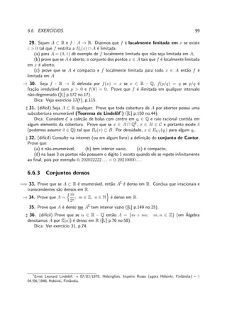 6.6. EXERC´ICIOS. 99
29. Sejam A ⊂ R e f : A → R. Dizemos que f ´e localmente limitada em x se existe
ε > 0 tal que f restrita a Bε(x) ∩ A ´e limitada.
(a) para A = (0, 1) dˆe exemplo de f localmente limitada que n˜ao seja limitada em A;
(b) prove que se A ´e aberto, o conjunto dos pontos x ∈ A tais que f ´e localmente limitada
em x ´e aberto;
(c) prove que se A ´e compacto e f localmente limitada para todo x ∈ A ent˜ao f ´e
limitada em A
→ 30. Seja f : R → R deﬁnida por f(x) = x se x ∈ R − Q, f(p/q) = q se p/q ´e
fra¸c˜ao irredut´ıvel com p > 0 e f(0) = 0. Prove que f ´e ilimitada em qualquer intervalo
n˜ao-degenerado ([L] p.172 no.17).
Dica: Veja exerc´ıcio 17(f), p.115.
♯ 31. (dif´ıcil) Seja A ⊂ R qualquer. Prove que toda cobertura de A por abertos possui uma
subcobertura enumer´avel (Teorema de Lindel¨of1
) ([L] p.150 no.44).
Dica: Considere C a cole¸c˜ao de bolas com centro em qi ∈ Q e raio racional contida em
algum elemento da cobertura. Prove que se x ∈ A ∩ Q∁
, x ∈ B ∈ C e portanto existe δ
(podemos assumir δ ∈ Q) tal que Bδ(x) ⊂ B. Por densidade, x ∈ Bδ/2(qi) para algum qi.
♯ 32. (dif´ıcil) Consulte na internet (ou em algum livro) a deﬁni¸c˜ao do conjunto de Cantor.
Prove que:
(a) ´e n˜ao-enumer´avel; (b) tem interior vazio; (c) ´e compacto;
(d) na base 3 os pontos n˜ao possuem o d´ıgito 1 exceto quando ele se repete inﬁnitamente
ao ﬁnal, pois por exemplo 0, 202022222 . . . = 0, 20210000 . . .
6.6.3 Conjuntos densos
=⇒ 33. Prove que se A ⊂ R ´e enumer´avel, ent˜ao A∁
´e denso em R. Conclua que irracionais e
transcendentes s˜ao densos em R.
→ 34. Prove que A =
m
2n
; m ∈ Z, n ∈ N ´e denso em R.
35. Prove que A ´e denso sse A∁
tem interior vazio ([L] p.149 no.25).
♯ 36. (dif´ıcil) Prove que se α ∈ R − Q ent˜ao A = {m + nα; m, n ∈ Z} (em ´Algebra
denotamos A por Z[α]) ´e denso em R ([L] p.76 no.58).
Dica: Ver exerc´ıcio 31, p.74.
1
Ernst Leonard Lindel¨of: ⋆ 07/03/1870, Helsingfors, Imp´erio Russo (agora Helsinki, Finlˆandia) – †
04/06/1946, Helsinki, Finlˆandia.
 