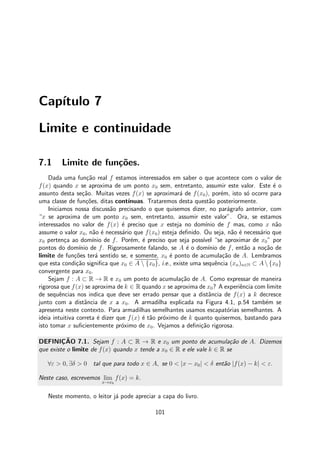 Cap´ıtulo 7
Limite e continuidade
7.1 Limite de fun¸c˜oes.
Dada uma fun¸c˜ao real f estamos interessados em saber o que acontece com o valor de
f(x) quando x se aproxima de um ponto x0 sem, entretanto, assumir este valor. Este ´e o
assunto desta se¸c˜ao. Muitas vezes f(x) se aproximar´a de f(x0), por´em, isto s´o ocorre para
uma classe de fun¸c˜oes, ditas cont´ınuas. Trataremos desta quest˜ao posteriormente.
Iniciamos nossa discuss˜ao precisando o que quisemos dizer, no par´agrafo anterior, com
“x se aproxima de um ponto x0 sem, entretanto, assumir este valor”. Ora, se estamos
interessados no valor de f(x) ´e preciso que x esteja no dom´ınio de f mas, como x n˜ao
assume o valor x0, n˜ao ´e necess´ario que f(x0) esteja deﬁnido. Ou seja, n˜ao ´e necess´ario que
x0 perten¸ca ao dom´ınio de f. Por´em, ´e preciso que seja poss´ıvel “se aproximar de x0” por
pontos do dom´ınio de f. Rigorosamente falando, se A ´e o dom´ınio de f, ent˜ao a no¸c˜ao de
limite de fun¸c˜oes ter´a sentido se, e somente, x0 ´e ponto de acumula¸c˜ao de A. Lembramos
que esta condi¸c˜ao signiﬁca que x0 ∈ A  {x0}, i.e., existe uma sequˆencia (xn)n∈N ⊂ A {x0}
convergente para x0.
Sejam f : A ⊂ R → R e x0 um ponto de acumula¸c˜ao de A. Como expressar de maneira
rigorosa que f(x) se aproxima de k ∈ R quando x se aproxima de x0? A experiˆencia com limite
de sequˆencias nos indica que deve ser errado pensar que a distˆancia de f(x) a k decresce
junto com a distˆancia de x a x0. A armadilha explicada na Figura 4.1, p.54 tamb´em se
apresenta neste contexto. Para armadilhas semelhantes usamos escapat´orias semelhantes. A
ideia intuitiva correta ´e dizer que f(x) ´e t˜ao pr´oximo de k quanto quisermos, bastando para
isto tomar x suﬁcientemente pr´oximo de x0. Vejamos a deﬁni¸c˜ao rigorosa.
DEFINIC¸ ˜AO 7.1. Sejam f : A ⊂ R → R e x0 um ponto de acumula¸c˜ao de A. Dizemos
que existe o limite de f(x) quando x tende a x0 ∈ R e ele vale k ∈ R se
∀ε > 0, ∃δ > 0 tal que para todo x ∈ A, se 0 < |x − x0| < δ ent˜ao |f(x) − k| < ε.
Neste caso, escrevemos lim
x→x0
f(x) = k.
Neste momento, o leitor j´a pode apreciar a capa do livro.
101
 