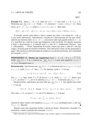 7.1. LIMITE DE FUNC¸ ˜OES. 103
QED1
.
Exemplo 7.4. Sejam f : R → R, dada por f(x) = x2
para todo x ∈ R, e x0 ∈ R.
Mostremos que lim
x→x0
f(x) = x2
0. Fixado ε > 0, tomamos δ = min{1, ε/(2|x0| + 1)}. Desta
forma, se 0 < |x − x0| < δ, ent˜ao |x| < |x0| + δ ≤ |x0| + 1. Al´em disto,
|f(x) − x2
0| = |x2
− x2
0| = |x − x0| · |x + x0| < δ(|x| + |x0|) < δ(2|x0| + 1) ≤ ε.
O exemplo anterior pode induzir o leitor a pensar que achar δ em fun¸c˜ao de ε e de x0
´e uma tarefa sobrenatural. Normalmente, rascunha-se a demonstra¸c˜ao de tr´as para frente:
sabendo que devemos obter |f(x) − k| < ε, procuramos saber qu˜ao grande pode ser |x − x0|
(i.e., qual deve ser o valor de δ) para que cheguemos a esta conclus˜ao. Em seguida, passamos
a limpo a demonstra¸c˜ao e, j´a sabendo qual ´e o valor de δ, simplesmente dizemos: “seja
δ =Abracadabra. . . ” Por´em, dependendo da fun¸c˜ao, mesmo que achar o valor de δ n˜ao seja
m´agica, tal tarefa pode ser bastante enfadonha. Uma alternativa ´e fazer uso das proposi¸c˜oes a
seguir. Elas facilitam as demonstra¸c˜oes de existˆencia e os c´alculos dos limites, sem necessidade
de manipular ε’s e δ’s.
PROPOSIC¸ ˜AO 7.2. (limites por sequˆencias) Sejam f : A ⊂ R → R e x0 ∈ A  {x0}.
Ent˜ao, lim
x→x0
f(x) = k se, e somente se, lim
n→+∞
f(xn) = k para toda sequˆencia (xn)n∈N ⊂
A  {x0} convergente para x0.
Demonstra¸c˜ao. Suponhamos que lim
x→x0
f(x) = k e mostremos que se (xn)n∈N ⊂ A  {x0}
e xn → x0, ent˜ao f(xn) → k. Seja ε > 0. Por hip´otese, existe δ > 0 tal que
x ∈ A, 0 < |x − x0| < δ =⇒ |f(x) − k| < ε. (7.1)
Ora, xn → x0, logo, existe N ∈ N tal que se n ≥ N, ent˜ao |xn − x0| < δ. Assim, para
n ≥ N, ao tomar x = xn em (7.1) obtemos |f(xn) − k| < ε. Conclu´ımos que f(xn) → k.
Reciprocamente, suponhamos que seja falso que lim
x→x0
f(x) = k. Isto signiﬁca que existe
ε > 0 tal que
∀δ > 0, ∃x ∈ A tal que 0 < |x − x0| < δ e |f(x) − k| ≥ ε. (7.2)
Para cada n ∈ N, ao tomar δ = 1/n em (7.2) obtemos xn ∈ A tal que
0 < |xn − x0| <
1
n
e |f(xn) − k| ≥ ε.
Constr´oi-se desta maneira uma sequˆencia (xn)n∈N ⊂ A  {x0} convergente para x0 sem que
f(xn) → k. Absurdo!
Vejamos como esta proposi¸c˜ao facilita o c´alculo de limites. Retomemos o Exemplo 7.4,
mostrando o mesmo resultado sem manipular ε’s e δ’s.
1
QED, abrevia¸c˜ao de “quod erat demonstrandum” que, em latim, signiﬁca “como quer´ıamos demonstrar”.
 