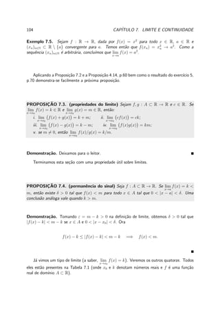 104 CAP´ITULO 7. LIMITE E CONTINUIDADE
Exemplo 7.5. Sejam f : R → R, dada por f(x) = x2
para todo x ∈ R, a ∈ R e
(xn)n∈N ⊂ R  {a} convergente para a. Temos ent˜ao que f(xn) = x2
n → a2
. Como a
sequˆencia (xn)n∈N ´e arbitr´aria, conclu´ımos que lim
x→a
f(x) = a2
.
Aplicando a Proposi¸c˜ao 7.2 e a Proposi¸c˜ao 4.14, p.60 bem como o resultado do exerc´ıcio 5,
p.70 demonstra-se facilmente a pr´oxima proposi¸c˜ao.
PROPOSIC¸ ˜AO 7.3. (propriedades do limite) Sejam f, g : A ⊂ R → R e c ∈ R. Se
lim
x→x0
f(x) = k ∈ R e lim
x→x0
g(x) = m ∈ R, ent˜ao:
i. lim
x→x0
f(x) + g(x) = k + m; ii. lim
x→x0
cf(x) = ck;
iii. lim
x→x0
f(x) − g(x) = k − m; iv. lim
x→x0
f(x)g(x) = km;
v. se m = 0, ent˜ao lim
x→x0
f(x)/g(x) = k/m.
Demonstra¸c˜ao. Deixamos para o leitor.
Terminamos esta se¸c˜ao com uma propriedade ´util sobre limites.
PROPOSIC¸ ˜AO 7.4. (permanˆencia do sinal) Seja f : A ⊂ R → R. Se lim
x→a
f(x) = k <
m, ent˜ao existe δ > 0 tal que f(x) < m para todo x ∈ A tal que 0 < |x − a| < δ. Uma
conclus˜ao an´aloga vale quando k > m.
Demonstra¸c˜ao. Tomando ε = m − k > 0 na deﬁni¸c˜ao de limite, obtemos δ > 0 tal que
|f(x) − k| < m − k se x ∈ A e 0 < |x − x0| < δ. Ora
f(x) − k ≤ |f(x) − k| < m − k =⇒ f(x) < m.
J´a vimos um tipo de limite (a saber, lim
x→x0
f(x) = k). Veremos os outros quatorze. Todos
eles est˜ao presentes na Tabela 7.1 (onde x0 e k denotam n´umeros reais e f ´e uma fun¸c˜ao
real de dom´ınio A ⊂ R).
 