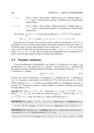 106 CAP´ITULO 7. LIMITE E CONTINUIDADE
x → +∞ Lˆe-se x tende a mais inﬁnito. Signiﬁca que que a condi¸c˜ao sobre x ´e
x > N para N suﬁcientemente grande. ´E necess´ario que A seja ilimitado
superiormente.
x → −∞ Lˆe-se x tende a menos inﬁnito. Signiﬁca que que a condi¸c˜ao sobre x ´e
x < −N para N suﬁcientemente grande. ´E necess´ario que A seja ilimitado
inferiormente.
Por exemplo, lim
x→x−
0
f(x) = +∞ deixa subentendido que x0 ∈ A ∩ (−∞, x0) e signiﬁca:
∀M > 0, ∃δ > 0 tal que x ∈ A, 0 < x0 − x < δ =⇒ f(x) > M.
Para cada um dos quinze tipos de limite existem vers˜oes das proposi¸c˜oes 7.2 e 7.4. A
Proposi¸c˜ao 7.3 tem uma vers˜ao quase idˆentica para limites da primeira coluna da Tabela 7.1.
Entretanto, para os outros tipos devemos tomar cuidado pois +∞ e −∞ n˜ao s˜ao n´umeros
reais, e por isto, n˜ao podem ser operados como se fossem: (+∞) + (+∞) = 2 · (+∞), ou
ainda, (+∞)+(−∞) = 0. Isto n˜ao faz sentido! Uma compara¸c˜ao entre as proposi¸c˜oes 4.14,
p.60 e 4.15, p.61 pode ajudar ao leitor a entender estas diferen¸cas.
7.2 Fun¸c˜oes cont´ınuas.
Como j´a antecipamos, intuitivamente, uma fun¸c˜ao f ´e cont´ınua em um ponto x0 do
seu dom´ınio se f(x) est´a pr´oximo de f(x0) quando x est´a pr´oximo de x0. Induzidos pela
discuss˜ao que precedeu a deﬁni¸c˜ao de limite de fun¸c˜oes, somos tentados a dizer que f : A → R
´e cont´ınua em x0 quando
lim
x→x0
f(x) = f(x0). (7.3)
´E quase isto, mas n˜ao exatamente. O problema ´e um “detalhe t´ecnico”. A deﬁni¸c˜ao de
lim
x→x0
f(x) exige que x0 seja ponto de acumula¸c˜ao de A. Por outro lado, para que f(x0) tenha
sentido devemos ter x0 ∈ A. Estas duas condi¸c˜oes podem ser incompat´ıveis (veremos no
exemplo 7.7). Entretanto, quando x0 veriﬁcar ambas as condi¸c˜oes a deﬁni¸c˜ao que faremos
ser´a equivalente a (7.3).
Exemplo 7.6. Seja A = [0, 1) ∪ {2}. Temos que 2 ∈ A mas 2 /∈ A  {2} = [0, 1].
Dada f : A → R, f(2) tem sentido ao contr´ario de lim
x→2
f(x). Por outro lado, 1 /∈ A e
1 ∈ A  {1} = [0, 1]. Logo, n˜ao existe f(1), por´em, pode existir lim
x→1
f(x).
DEFINIC¸ ˜AO 7.5. Sejam f : A ⊂ R → R e x0 ∈ A. Dizemos que f ´e cont´ınua em x0 se
∀ε > 0, ∃δ > 0 tal que x ∈ A, |x − x0| < δ implica que |f(x) − f(x0)| < ε.
DEFINIC¸ ˜AO 7.6. Dizemos que f ´e cont´ınua em A se f ´e cont´ınua em todo ponto de A
e escrevemos f ∈ C(A). Mais precisamente, f ∈ C(A) se
∀y ∈ A, ∀ε > 0, ∃δ > 0 tal que x ∈ A, |x − y| < δ =⇒ |f(x) − f(y)| < ε. (7.4)
 
