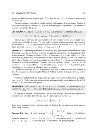 7.2. FUNC¸ ˜OES CONT´INUAS. 107
Alguns autores costumam denotar por C0
(A), em vez de C(A), ao conjunto das fun¸c˜oes
cont´ınuas em A.
Vamos introduzir a deﬁni¸c˜ao de fun¸c˜ao cont´ınua na linguagem de conjuntos do Cap´ıtulo 1,
utilizando a nota¸c˜ao da Deﬁni¸c˜ao 6.3, p.90. A demonstra¸c˜ao da equivalˆencia com a deﬁni¸c˜ao
anterior ´e o exerc´ıcio 16, p.115.
DEFINIC¸ ˜AO 7.7. Sejam f : A ⊂ R → R e x0 ∈ A. Dizemos f ´e cont´ınua em x0 se
∀ε > 0, ∃δ > 0 tal que f(Bδ(x0) ∩ A) ⊂ Bε(f(x0)).
Observe que a deﬁni¸c˜ao de continuidade tem (como esper´avamos) uma rela¸c˜ao muito
grande com a deﬁni¸c˜ao de limite. Por esta raz˜ao, podemos facilmente adaptar os argumentos
dos exemplos 7.2, 7.3 e 7.4 para mostrar que s˜ao cont´ınuas as fun¸c˜oes f, g, h : A ⊂ R → R
dadas por f(x) = c, g(x) = x e h(x) = x2
para todo x ∈ A.
Exemplo 7.7. Este exemplo pretende acabar com o mito, geralmente apresentado nos cursos
de C´alculo I, que diz que fun¸c˜oes cont´ınuas s˜ao aquelas cujos gr´aﬁcos s˜ao tra¸cados sem tirar
o l´apis do papel. Considere a fun¸c˜ao g : N → R dada por g(n) = n para todo n ∈ N. Fa¸ca
um esbo¸co do gr´aﬁco de g e conven¸ca-se que n˜ao ´e poss´ıvel desenh´a-lo sem tirar o l´apis do
papel. Ora, a fun¸c˜ao g ´e a mesma do par´agrafo anterior (com A = N) que, como j´a sabemos,
´e cont´ınua! Vocˆe est´a duvidando? Vejamos com mais detalhes. Sejam ε > 0 e n ∈ N. Se
x ∈ N e |x − n| < 1/2, ent˜ao x = n e, portanto, |g(x) − g(n)| = 0 < ε. Conclu´ımos que g
´e cont´ınua em n e, como n ´e arbitr´ario, que g ´e cont´ınua!
Observe que tomamos δ = 1/2 independente de ε e de n. Mais que isto, nem a deﬁni¸c˜ao
de g foi necess´aria na demonstra¸c˜ao. Moral da hist´oria: fun¸c˜oes deﬁnidas em N s˜ao sempre
cont´ınuas.
Passemos imediatamente `as proposi¸c˜oes que nos poupam, em muitos casos, o trabalho
com ε’s e δ’s. Todas elas tˆem demonstra¸c˜oes an´alogas `aquelas encontradas na Se¸c˜ao 7.1.
Por esta raz˜ao omitiremos suas provas.
PROPOSIC¸ ˜AO 7.8. Sejam f : A ⊂ R → R e x0 ∈ A. A fun¸c˜ao f ´e cont´ınua em x0 se, e
somente se, lim
n→+∞
f(xn) = f(x0) para toda sequˆencia (xn)n∈N ⊂ A convergente para x0.
A proposi¸c˜ao anterior, essencialmente, nos diz que fun¸c˜oes cont´ınuas s˜ao aquelas que
comutam com o s´ımbolo de limite, ou seja, f ´e cont´ınua se, e somente se,
lim
n→+∞
f(xn) = f lim
n→+∞
xn ,
desde que a sequˆencia (xn)n∈N esteja contida no dom´ınio de f e seja convergente para um
ponto deste conjunto.
Exemplo 7.8. Seja f : R → R, dada por f(x) =



1 se x ∈ Q,
0 se x /∈ Q.
Dado x0 ∈ R arbitr´ario,
tomando sequˆencias (xn)n∈N ⊂ Q e (yn)n∈N ⊂ Q∁
convergentes para x0, obtemos que
f(xn) → 1 e f(yn) → 0. Conclu´ımos que f ´e descont´ınua em qualquer ponto.
 