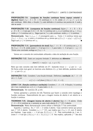 108 CAP´ITULO 7. LIMITE E CONTINUIDADE
PROPOSIC¸ ˜AO 7.9. (conjunto de fun¸c˜oes cont´ınuas forma espa¸co vetorial e
´algebra) Sejam f, g : A ⊂ R → R cont´ınuas e c ∈ R, ent˜ao cf, f + g, f − g e fg
s˜ao cont´ınuas. Al´em disto, a fun¸c˜ao f/g est´a deﬁnida e ´e cont´ınua nos pontos de A onde g
n˜ao se anula.
PROPOSIC¸ ˜AO 7.10. (compostas de fun¸c˜oes cont´ınuas) Sejam f : A ⊂ R → R e
g : B ⊂ R → A tais que f(A) ⊂ B. Se f ´e cont´ınua em x0 e g ´e cont´ınua em y0 = f(x0),
ent˜ao g ◦ f ´e cont´ınua em x0. Segue que se f e g s˜ao cont´ınuas, ent˜ao g ◦ f ´e cont´ınua.
Demonstra¸c˜ao. Seja (xn)n∈N ⊂ A convergente para x0. Como f ´e cont´ınua temos que
f(xn) → f(x0) = y0, e como g ´e cont´ınua em y0 temos que g(f(xn)) → g(y0) = g f(x0) .
Segue que g ◦ f ´e cont´ınua em x0.
PROPOSIC¸ ˜AO 7.11. (permanˆencia de sinal) Seja f : A ⊂ R → R cont´ınua em x0 ∈ A.
Se f(x0) < k ∈ R, ent˜ao existe δ > 0 tal que f(x) < k para todo x ∈ A tal que |x−x0| < δ.
Temos uma conclus˜ao an´aloga se f(x0) > k.
Vamos ver o conceito de continuidade utilizando a ideia de oscila¸c˜ao de uma fun¸c˜ao.
DEFINIC¸ ˜AO 7.12. Dado um conjunto limitado X deﬁnimos seu diˆametro
diam(X) = sup{|x − y|, x, y ∈ X}.
Note que este conceito est´a bem deﬁnido em Rn
, bastando trocar |x − y| por x − y .
De forma ainda mais geral, se tivermos uma distˆancia d(x, y) bem deﬁnida, podemos trocar
|x − y| por d(x, y).
DEFINIC¸ ˜AO 7.13. Considere f uma fun¸c˜ao limitada. Deﬁnimos a oscila¸c˜ao de f : A → R
em x ∈ A por
w(f; x) = inf{diam (f(Bδ(x) ∩ A)) ; δ > 0}.
LEMA 7.14. (fun¸c˜ao cont´ınua e oscila¸c˜ao) Considere f : A → R. A fun¸c˜ao f ´e cont´ınua
em A se, e somente se, w(f; x) = 0 para todo x ∈ A.
Demonstra¸c˜ao. Ver exerc´ıcio 20, p.115.
Vamos apresentar o primeiro de trˆes Teoremas que fazem a conex˜ao entre topologia e
fun¸c˜oes cont´ınuas. Essencialmente diz que a imagem inversa de aberto ´e um aberto se a
fun¸c˜ao ´e cont´ınua.
TEOREMA 7.15. (imagem inversa de aberto ´e aberto) Seja A ⊂ R aberto. Ent˜ao
f : A → R ´e cont´ınua se, e somente se, para todo aberto B, f−1
(B) ´e aberto.
Demonstra¸c˜ao. Nesta demonstra¸c˜ao vamos utilizar a Deﬁni¸c˜ao 7.7 de continuidade.
Suponha f cont´ınua. Se f−1
(B) = ∅ ent˜ao ´e aberto. Caso contr´ario temos que provar
que f−1
(B) ´e aberto. Considere x0 ∈ f−1
(B), que implica que f(x0) ∈ B, com B aberto
por hip´otese. Logo existe ε > 0 tal que Bε(f(x0)) ⊂ B. Pela continuidade da f em A,
existe δ > 0 tal que f(Bδ(x0) ∩ A) ⊂ Bε(f(x0)) ⊂ B. Isto implica, aplicando f−1
dos dois
 