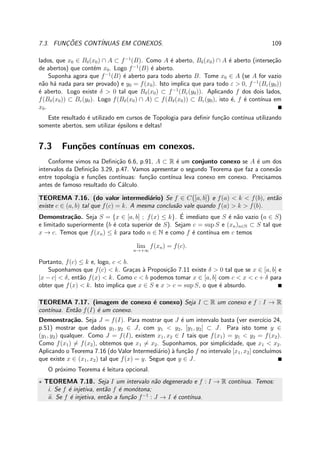 7.3. FUNC¸ ˜OES CONT´INUAS EM CONEXOS. 109
lados, que x0 ∈ Bδ(x0) ∩ A ⊂ f−1
(B). Como A ´e aberto, Bδ(x0) ∩ A ´e aberto (interse¸c˜ao
de abertos) que cont´em x0. Logo f−1
(B) ´e aberto.
Suponha agora que f−1
(B) ´e aberto para todo aberto B. Tome x0 ∈ A (se A for vazio
n˜ao h´a nada para ser provado) e y0 = f(x0). Isto implica que para todo ε > 0, f−1
(Bε(y0))
´e aberto. Logo existe δ > 0 tal que Bδ(x0) ⊂ f−1
(Bε(y0)). Aplicando f dos dois lados,
f(Bδ(x0)) ⊂ Bε(y0). Logo f(Bδ(x0) ∩ A) ⊂ f(Bδ(x0)) ⊂ Bε(y0), isto ´e, f ´e cont´ınua em
x0.
Este resultado ´e utilizado em cursos de Topologia para deﬁnir fun¸c˜ao cont´ınua utilizando
somente abertos, sem utilizar ´epsilons e deltas!
7.3 Fun¸c˜oes cont´ınuas em conexos.
Conforme vimos na Deﬁni¸c˜ao 6.6, p.91, A ⊂ R ´e um conjunto conexo se A ´e um dos
intervalos da Deﬁni¸c˜ao 3.29, p.47. Vamos apresentar o segundo Teorema que faz a conex˜ao
entre topologia e fun¸c˜oes cont´ınuas: fun¸c˜ao cont´ınua leva conexo em conexo. Precisamos
antes de famoso resultado do C´alculo.
TEOREMA 7.16. (do valor intermedi´ario) Se f ∈ C [a, b] e f(a) < k < f(b), ent˜ao
existe c ∈ (a, b) tal que f(c) = k. A mesma conclus˜ao vale quando f(a) > k > f(b).
Demonstra¸c˜ao. Seja S = {x ∈ [a, b] ; f(x) ≤ k}. ´E imediato que S ´e n˜ao vazio (a ∈ S)
e limitado superiormente (b ´e cota superior de S). Sejam c = sup S e (xn)n∈N ⊂ S tal que
x → c. Temos que f(xn) ≤ k para todo n ∈ N e como f ´e cont´ınua em c temos
lim
n→+∞
f(xn) = f(c).
Portanto, f(c) ≤ k e, logo, c < b.
Suponhamos que f(c) < k. Gra¸cas `a Proposi¸c˜ao 7.11 existe δ > 0 tal que se x ∈ [a, b] e
|x − c| < δ, ent˜ao f(x) < k. Como c < b podemos tomar x ∈ [a, b] com c < x < c + δ para
obter que f(x) < k. Isto implica que x ∈ S e x > c = sup S, o que ´e absurdo.
TEOREMA 7.17. (imagem de conexo ´e conexo) Seja I ⊂ R um conexo e f : I → R
cont´ınua. Ent˜ao f(I) ´e um conexo.
Demonstra¸c˜ao. Seja J = f(I). Para mostrar que J ´e um intervalo basta (ver exerc´ıcio 24,
p.51) mostrar que dados y1, y2 ∈ J, com y1 < y2, [y1, y2] ⊂ J. Para isto tome y ∈
(y1, y2) qualquer. Como J = f(I), existem x1, x2 ∈ I tais que f(x1) = y1 < y2 = f(x2).
Como f(x1) = f(x2), obtemos que x1 = x2. Suponhamos, por simplicidade, que x1 < x2.
Aplicando o Teorema 7.16 (do Valor Intermedi´ario) `a fun¸c˜ao f no intervalo [x1, x2] conclu´ımos
que existe x ∈ (x1, x2) tal que f(x) = y. Segue que y ∈ J.
O pr´oximo Teorema ´e leitura opcional.
⋆ TEOREMA 7.18. Seja I um intervalo n˜ao degenerado e f : I → R cont´ınua. Temos:
i. Se f ´e injetiva, ent˜ao f ´e mon´otona;
ii. Se f ´e injetiva, ent˜ao a fun¸c˜ao f−1
: J → I ´e cont´ınua.
 