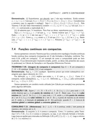 110 CAP´ITULO 7. LIMITE E CONTINUIDADE
Demonstra¸c˜ao. (i) Suponhamos, por absurdo, que f n˜ao seja mon´otona. Ent˜ao existem
x1 < x2 < x3 ∈ I tais que f(x1) < f(x2) > f(x3) ou f(x1) > f(x2) < f(x3). Consideremos
o primeiro caso (o segundo ´e an´alogo). Seja k ∈ f(x1), f(x2) ∩ (f(x3), f(x2) . Pelo
Teorema 7.16 (do Valor Intermedi´ario) existem s ∈ (x1, x2) e t ∈ (x2, x3) tais que f(s) =
f(t) = k, contrariando a injetividade de f.
(ii) J´a sabemos que f ´e mon´otona. Para ﬁxar as ideias, suponhamos que f ´e crescente.
Seja y ∈ J e (yn)n∈N ⊂ J tal que yn → y. Vamos mostrar que f−1
(yn) → f−1
(y).
Dado ε > 0, se r, t ∈ I s˜ao tais que f−1
(y) − ε < s < f−1
(y) < t < f−1
(y) + ε, ent˜ao
f(s) < y < f(t). Como yn → y, existe n0 ∈ N tal que f(s) < yn < f(t) se n ≥ n0. Neste
caso, f−1
(y) − ε < s < f−1
(yn) < t < f−1
(y) + ε. Portanto f−1
(yn) − f−1
(y) < ε se
n ≥ n0.
7.4 Fun¸c˜oes cont´ınuas em compactos.
Vamos apresentar o terceiro Teorema que faz a conex˜ao entre topologia e fun¸c˜oes cont´ınuas:
fun¸c˜ao cont´ınua leva compacto (compactos em R s˜ao limitados e fechados, conforme Teo-
rema 6.14, p.94) em compacto. ´E um exemplo de como a compacidade pode ser bem
explorada. A sua demonstra¸c˜ao ´e bastante simples, por´em, as ideias nela presentes s˜ao usuais
(e poderosas) no C´alculo de Varia¸c˜oes e em Equa¸c˜oes Diferenciais Parciais.
TEOREMA 7.19. (imagem de compacto ´e compacto) Seja K ⊂ R um compacto e
f : K → R cont´ınua. Ent˜ao f(K) ´e um compacto.
Demonstra¸c˜ao. Seja yn ∈ f(K) qualquer. Queremos provar que existe subsequˆencia con-
vergente para algum elemento de f(K).
Por deﬁni¸c˜ao, yn ∈ f(K) implica que existe xn ∈ K com yn = f(xn). Como K ´e
compacto, existe subsequˆencia, xnk
→ x0 ∈ K. Deﬁnindo ynk
= f(xnk
), pela continuidade
da f, ynk
→ f(x0) ∈ f(K).
Vamos apresentar um corol´ario muito utilizado (em C´alculo por exemplo) mas precisamos
antes algumas deﬁni¸c˜oes.
DEFINIC¸ ˜AO 7.20. Sejam f : A ⊂ R → R e B ⊂ A. Se f(x0) ≥ f(x) para todo x ∈ B,
ent˜ao dizemos que x0 ´e um ponto de m´aximo de f em B. Neste caso, f(x0) ´e o valor
m´aximo de f em B. Se f(x0) ≤ f(x) para todo x ∈ B, ent˜ao x0 ´e dito ponto de m´ınimo
de f em B e f(x0) ´e o valor m´ınimo de f em B. Se x0 ´e ponto de m´aximo ou de m´ınimo
em B, ent˜ao x0 ´e chamado de extremo em B. Em particular, quando B = A trata-se de
m´aximo global ou m´ınimo global ou extremo global de f.
COROL´ARIO 7.21. (Weierstrass) Se f : [a, b] → R ´e cont´ınua, ent˜ao f tem pontos de
m´aximo e de m´ınimo em [a, b].
Demonstra¸c˜ao. O conjunto [a, b] ´e conexo e compacto. Como f ´e cont´ınua, pelos Teore-
mas 7.17 e 7.19, f([a, b]) ´e conexo e compacto, ou seja, ´e um intervalo fechado e limitado.
Logo (veja as op¸c˜oes para intervalos na Deﬁni¸c˜ao 3.29, p.47) f([a, b]) = [c, d]. Logo o m´ınimo
de f ´e c e o m´aximo ´e d.
 