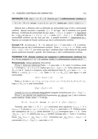7.4. FUNC¸ ˜OES CONT´INUAS EM COMPACTOS. 111
DEFINIC¸ ˜AO 7.22. Seja f : A ⊂ R → R. Dizemos que f ´e uniformemente cont´ınua se
∀ε > 0, ∃δ > 0 tal que x, y ∈ A, |x − y| < δ implica que |f(x) − f(y)| < ε.
Observe bem a diferen¸ca entre as deﬁni¸c˜oes de continuidade (veja (7.4)) e continuidade
uniforme. Apenas trocamos a express˜ao “y ∈ A” de lugar. Isto ´e realmente uma grande
diferen¸ca. A deﬁni¸c˜ao de continuidade diz que, dado ε > 0 e y ∈ A, existe δ > 0, dependente
de ε e de y tal que se x ∈ A e |x − y| < δ ent˜ao |f(x) − f(y)| < ε. A deﬁni¸c˜ao de
continuidade uniforme nos diz mais que isto: ´e poss´ıvel encontrar δ, independente de y.
Vejamos um exemplo de fun¸c˜ao cont´ınua que n˜ao ´e uniformemente cont´ınua.
Exemplo 7.9. J´a vimos que f : R → R, dada por f(x) = x2
para todo x ∈ R, ´e cont´ınua.
Mostremos que ela n˜ao ´e uniformemente cont´ınua. Tome x = n e y = n − δ. Ent˜ao, como
|f(x) − f(y)| = 2nδ + δ2
, por menor que seja δ, podemos fazer o lado direito ser t˜ao grande
quanto quisermos tomando n grande. Isto mostra que f n˜ao ´e uniformemente cont´ınua.
TEOREMA 7.23. (fun¸c˜ao cont´ınua em compacto ´e uniformemente cont´ınua) Seja
K ⊂ R um compacto e f : K → R cont´ınua. Ent˜ao f ´e uniformemente cont´ınua em K.
Demonstra¸c˜ao. Vamos apresentar duas provas.
Prova 1: direta por coberturas Dado ε > 0, para cada x ∈ K, como f ´e cont´ınua, existe
δx > 0 tal que |x − y| < δ, y ∈ K, implica que |f(x) − f(y)| < ε/2. Tome cobertura aberta
Bδx/2(x) de K. Como K ´e compacto, existe subcobertura ﬁnita Bδxi /2(xi) para i = 1, . . . , n.
Deﬁna δ = min{δxi
/2; i = 1, . . . , n}. Dado x ∈ K, x ∈ Bδxi /2(xi), para algum i e, pela
continuidade,
|f(x) − f(xi)| < ε/2. (⋆)
Dado y ∈ K com |x−y| < δ, |y−xi| ≤ |y−x|+|x−xi| < δ+δxi
/2 ≤ δxi
/2+δxi
/2 = δxi
.
Logo y ∈ Bδxi
(xi) e, pela continuidade,
|f(y) − f(xi)| < ε/2. (⋆⋆)
Juntado (⋆) e (⋆⋆) e utilizando desigualdade triangular conclu´ımos que |f(x)−f(y)| < ε.
Prova 2: por absurdo com sequˆencias Suponhamos, por absurdo, que f n˜ao ´e uniforme-
mente cont´ınua. Ent˜ao, existe ε > 0 tal que
∀δ > 0, ∃x, y ∈ K tais que |x − y| < δ e |f(x) − f(y)| ≥ ε.
Tomando, para cada n ∈ N, δ = 1/n constru´ımos duas sequˆencias (xn)n∈N ⊂ K e
(yn)n∈N ⊂ K tais que |xn−yn| < 1/n e |f(xn)−f(yn)| ≥ ε para todo n ∈ N. Podemos extrair
uma subsequˆencia de (xn)n∈N (ainda denotada (xn)n∈N) convergente para x ∈ K. Como
lim
n→+∞
(xn − yn) = 0, obtemos que (yn)n∈N tamb´em converge para x. Como f ´e cont´ınua,
temos lim
n→+∞
f(xn) = lim
n→+∞
f(yn) = f(x). Conclu´ımos que lim
n→+∞
(f(xn) − f(yn)) = 0,
contrariando |f(xn) − f(yn)| ≥ ε para todo n ∈ N.
 