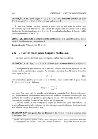 112 CAP´ITULO 7. LIMITE E CONTINUIDADE
DEFINIC¸ ˜AO 7.24. Uma fun¸c˜ao f : A ⊂ R → R ´e dita Lipschitz1
cont´ınua se existe
K > 0 tal que |f(x) − f(y)| ≤ K|x − y| para todo x, y ∈ A.
A classe das fun¸c˜oes Lipschitz cont´ınuas ´e importante em aplica¸c˜oes de an´alise como
por exemplo equa¸c˜oes diferenciais. Esta classe de fun¸c˜oes est´a relacionada com a classe
das fun¸c˜oes deriv´aveis pelo exerc´ıcio 6, p.134. ´E generalizada pela classe de fun¸c˜oes H¨older
cont´ınua pelo exerc´ıcio 49, p.118.
LEMA 7.25. (Lipschitz e uniformemente cont´ınua) Se f ´e Lipschitz cont´ınua em A,
ent˜ao f ´e uniformemente cont´ınua em A.
Demonstra¸c˜ao. Veja exerc´ıcio 44, p.118.
7.5 ⋆ Pontos ﬁxos para fun¸c˜oes cont´ınuas.
Fa¸camos a seguinte deﬁni¸c˜ao para, em seguida, explicar sua importˆancia.
DEFINIC¸ ˜AO 7.26. Seja f : A ⊂ R → R. Dizemos que x ´e ponto ﬁxo de f se f(x) = x.
O leitor j´a deve ter percebido que em Matem´atica ´e importante resolver equa¸c˜oes, ou pelo
menos, mostrar a existˆencia de solu¸c˜oes. Por exemplo, o exerc´ıcio 39, p.75 tratava de mostrar
que a equa¸c˜ao (em x)
xm
= a (7.5)
tem ´unica solu¸c˜ao positiva se m ∈ N e a ≥ 0. De fato, o que se demonstra ´e que a fun¸c˜ao
F : [0, +∞) → [0, +∞) dada por
F(x) = x −
xm
− a
mxm−1
tem ponto ﬁxo e que este ´e a solu¸c˜ao procurada para a equa¸c˜ao (7.5). Como neste exem-
plo, frequentemente ´e conveniente transformar um problema de resolver uma equa¸c˜ao num
problema de encontrar um ponto ﬁxo para alguma fun¸c˜ao. Por esta raz˜ao, teoremas sobre
existˆencia ou unicidade de pontos ﬁxos podem ser interessantes.
O pr´oximo teorema ´e uma consequˆencia simples do Teorema do Valor Intermedi´ario. Ele
se generaliza para dimens˜oes maiores e, de fato, s˜ao estas generaliza¸c˜oes que tˆem importˆancia.
Mas n˜ao custa nada demonstr´a-lo aqui.
TEOREMA 7.27. (do ponto ﬁxo de Brouwer2
) Se f : [0, 1] → [0, 1] ´e cont´ınua, ent˜ao
f tem ponto ﬁxo.
1
Rudolf Otto Sigismund Lipschitz: ⋆ 14/05/1832, Kaliningrado, R´ussia - † 07/10/1903, Bonn, Alemanha.
2
Luitzen Egbertus Jan Brouwer: ⋆ 27/02/1881, Rotterdam, Holanda - † 02/12/1966, Blaricum, Holanda.
 