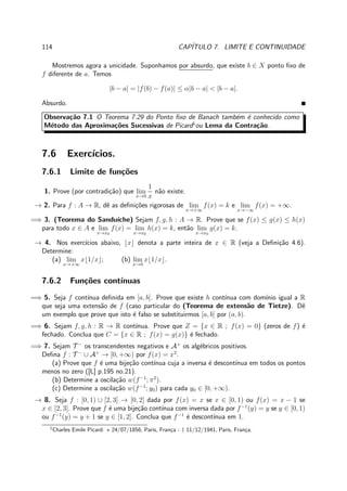 114 CAP´ITULO 7. LIMITE E CONTINUIDADE
Mostremos agora a unicidade. Suponhamos por absurdo, que existe b ∈ X ponto ﬁxo de
f diferente de a. Temos
|b − a| = |f(b) − f(a)| ≤ α|b − a| < |b − a|.
Absurdo.
Observa¸c˜ao 7.1 O Teorema 7.29 do Ponto ﬁxo de Banach tamb´em ´e conhecido como
M´etodo das Aproxima¸c˜oes Sucessivas de Picard1
ou Lema da Contra¸c˜ao.
7.6 Exerc´ıcios.
7.6.1 Limite de fun¸c˜oes
1. Prove (por contradi¸c˜ao) que lim
x→0
1
x
n˜ao existe.
→ 2. Para f : A → R, dˆe as deﬁni¸c˜oes rigorosas de lim
x→+∞
f(x) = k e lim
x→−∞
f(x) = +∞.
=⇒ 3. (Teorema do Sandu´ıche) Sejam f, g, h : A → R. Prove que se f(x) ≤ g(x) ≤ h(x)
para todo x ∈ A e lim
x→x0
f(x) = lim
x→x0
h(x) = k, ent˜ao lim
x→x0
g(x) = k.
→ 4. Nos exerc´ıcios abaixo, ⌊x⌋ denota a parte inteira de x ∈ R (veja a Deﬁni¸c˜ao 4.6).
Determine:
(a) lim
x→+∞
x⌊1/x⌋; (b) lim
x→0
x⌊1/x⌋.
7.6.2 Fun¸c˜oes cont´ınuas
=⇒ 5. Seja f cont´ınua deﬁnida em [a, b]. Prove que existe h cont´ınua com dom´ınio igual a R
que seja uma extens˜ao de f (caso particular do (Teorema de extens˜ao de Tietze). Dˆe
um exemplo que prove que isto ´e falso se substituirmos [a, b] por (a, b).
=⇒ 6. Sejam f, g, h : R → R cont´ınua. Prove que Z = {x ∈ R ; f(x) = 0} (zeros de f) ´e
fechado. Conclua que C = {x ∈ R ; f(x) = g(x)} ´e fechado.
=⇒ 7. Sejam T −
os transcendentes negativos e A+
os alg´ebricos positivos.
Deﬁna f : T −
∪ A+
→ [0, +∞) por f(x) = x2
.
(a) Prove que f ´e uma bije¸c˜ao cont´ınua cuja a inversa ´e descont´ınua em todos os pontos
menos no zero ([L] p.195 no.21).
(b) Determine a oscila¸c˜ao w(f−1
; π2
).
(c) Determine a oscila¸c˜ao w(f−1
; y0) para cada y0 ∈ [0, +∞).
→ 8. Seja f : [0, 1) ∪ [2, 3] → [0, 2] dada por f(x) = x se x ∈ [0, 1) ou f(x) = x − 1 se
x ∈ [2, 3]. Prove que f ´e uma bije¸c˜ao cont´ınua com inversa dada por f−1
(y) = y se y ∈ [0, 1)
ou f−1
(y) = y + 1 se y ∈ [1, 2]. Conclua que f−1
´e descont´ınua em 1.
1
Charles Emile Picard: ⋆ 24/07/1856, Paris, Fran¸ca - † 11/12/1941, Paris, Fran¸ca.
 