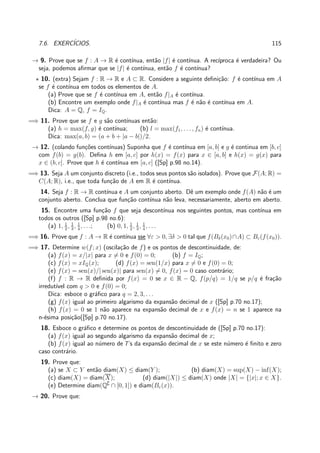 7.6. EXERC´ICIOS. 115
→ 9. Prove que se f : A → R ´e cont´ınua, ent˜ao |f| ´e cont´ınua. A rec´ıproca ´e verdadeira? Ou
seja, podemos aﬁrmar que se |f| ´e cont´ınua, ent˜ao f ´e cont´ınua?
⋆ 10. (extra) Sejam f : R → R e A ⊂ R. Considere a seguinte deﬁni¸c˜ao: f ´e cont´ınua em A
se f ´e cont´ınua em todos os elementos de A.
(a) Prove que se f ´e cont´ınua em A, ent˜ao f|A ´e cont´ınua.
(b) Encontre um exemplo onde f|A ´e cont´ınua mas f ´e n˜ao ´e cont´ınua em A.
Dica: A = Q, f = IQ.
=⇒ 11. Prove que se f e g s˜ao cont´ınuas ent˜ao:
(a) h = max(f, g) ´e cont´ınua; (b) l = max(f1, . . . , fn) ´e cont´ınua.
Dica: max(a, b) = (a + b + |a − b|)/2.
→ 12. (colando fun¸c˜oes cont´ınuas) Suponha que f ´e cont´ınua em [a, b] e g ´e continua em [b, c]
com f(b) = g(b). Deﬁna h em [a, c] por h(x) = f(x) para x ∈ [a, b] e h(x) = g(x) para
x ∈ (b, c]. Prove que h ´e cont´ınua em [a, c] ([Sp] p.98 no.14).
=⇒ 13. Seja A um conjunto discreto (i.e., todos seus pontos s˜ao isolados). Prove que F(A; R) =
C(A; R), i.e., que toda fun¸c˜ao de A em R ´e cont´ınua.
14. Seja f : R → R cont´ınua e A um conjunto aberto. Dˆe um exemplo onde f(A) n˜ao ´e um
conjunto aberto. Conclua que fun¸c˜ao cont´ınua n˜ao leva, necessariamente, aberto em aberto.
15. Encontre uma fun¸c˜ao f que seja descont´ınua nos seguintes pontos, mas cont´ınua em
todos os outros ([Sp] p.98 no.6):
(a) 1, 1
2
, 1
3
, 1
4
, . . .; (b) 0, 1, 1
2
, 1
3
, 1
4
, . . .
=⇒ 16. Prove que f : A → R ´e cont´ınua sse ∀ε > 0, ∃δ > 0 tal que f(Bδ(x0)∩A) ⊂ Bε(f(x0)).
=⇒ 17. Determine w(f; x) (oscila¸c˜ao de f) e os pontos de descontinuidade, de:
(a) f(x) = x/|x| para x = 0 e f(0) = 0; (b) f = IQ;
(c) f(x) = xIQ(x); (d) f(x) = sen(1/x) para x = 0 e f(0) = 0;
(e) f(x) = sen(x)/| sen(x)| para sen(x) = 0, f(x) = 0 caso contr´ario;
(f) f : R → R deﬁnida por f(x) = 0 se x ∈ R − Q, f(p/q) = 1/q se p/q ´e fra¸c˜ao
irredut´ıvel com q > 0 e f(0) = 0;
Dica: esboce o gr´aﬁco para q = 2, 3, . . .
(g) f(x) igual ao primeiro algarismo da expans˜ao decimal de x ([Sp] p.70 no.17);
(h) f(x) = 0 se 1 n˜ao aparece na expans˜ao decimal de x e f(x) = n se 1 aparece na
n-´esima posi¸c˜ao([Sp] p.70 no.17).
18. Esboce o gr´aﬁco e determine os pontos de descontinuidade de ([Sp] p.70 no.17):
(a) f(x) igual ao segundo algarismo da expans˜ao decimal de x;
(b) f(x) igual ao n´umero de 7’s da expans˜ao decimal de x se este n´umero ´e ﬁnito e zero
caso contr´ario.
19. Prove que:
(a) se X ⊂ Y ent˜ao diam(X) ≤ diam(Y ); (b) diam(X) = sup(X) − inf(X);
(c) diam(X) = diam(X); (d) diam(|X|) ≤ diam(X) onde |X| = {|x|; x ∈ X}.
(e) Determine diam(Q∁
∩ [0, 1]) e diam(Bε(x)).
→ 20. Prove que:
 