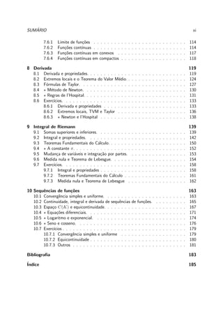 SUM´ARIO xi
7.6.1 Limite de fun¸c˜oes . . . . . . . . . . . . . . . . . . . . . . . . . . . 114
7.6.2 Fun¸c˜oes cont´ınuas . . . . . . . . . . . . . . . . . . . . . . . . . . . 114
7.6.3 Fun¸c˜oes cont´ınuas em conexos . . . . . . . . . . . . . . . . . . . . 117
7.6.4 Fun¸c˜oes cont´ınuas em compactos . . . . . . . . . . . . . . . . . . . 118
8 Derivada 119
8.1 Derivada e propriedades. . . . . . . . . . . . . . . . . . . . . . . . . . . . . 119
8.2 Extremos locais e o Teorema do Valor M´edio. . . . . . . . . . . . . . . . . . 124
8.3 F´ormulas de Taylor. . . . . . . . . . . . . . . . . . . . . . . . . . . . . . . 127
8.4 ⋆ M´etodo de Newton. . . . . . . . . . . . . . . . . . . . . . . . . . . . . . 130
8.5 ⋆ Regras de l’Hospital. . . . . . . . . . . . . . . . . . . . . . . . . . . . . . 131
8.6 Exerc´ıcios. . . . . . . . . . . . . . . . . . . . . . . . . . . . . . . . . . . . 133
8.6.1 Derivada e propriedades . . . . . . . . . . . . . . . . . . . . . . . . 133
8.6.2 Extremos locais, TVM e Taylor . . . . . . . . . . . . . . . . . . . . 136
8.6.3 ⋆ Newton e l’Hospital . . . . . . . . . . . . . . . . . . . . . . . . . 138
9 Integral de Riemann 139
9.1 Somas superiores e inferiores. . . . . . . . . . . . . . . . . . . . . . . . . . 139
9.2 Integral e propriedades. . . . . . . . . . . . . . . . . . . . . . . . . . . . . 142
9.3 Teoremas Fundamentais do C´alculo. . . . . . . . . . . . . . . . . . . . . . . 150
9.4 ⋆ A constante π. . . . . . . . . . . . . . . . . . . . . . . . . . . . . . . . . 152
9.5 Mudan¸ca de vari´aveis e integra¸c˜ao por partes. . . . . . . . . . . . . . . . . 153
9.6 Medida nula e Teorema de Lebesgue. . . . . . . . . . . . . . . . . . . . . . 154
9.7 Exerc´ıcios. . . . . . . . . . . . . . . . . . . . . . . . . . . . . . . . . . . . 158
9.7.1 Integral e propriedades . . . . . . . . . . . . . . . . . . . . . . . . . 158
9.7.2 Teoremas Fundamentais do C´alculo . . . . . . . . . . . . . . . . . . 161
9.7.3 Medida nula e Teorema de Lebesgue . . . . . . . . . . . . . . . . . 162
10 Sequˆencias de fun¸c˜oes 163
10.1 Convergˆencia simples e uniforme. . . . . . . . . . . . . . . . . . . . . . . . 163
10.2 Continuidade, integral e derivada de sequˆencias de fun¸c˜oes. . . . . . . . . . 165
10.3 Espa¸co C(K) e equicontinuidade. . . . . . . . . . . . . . . . . . . . . . . . 167
10.4 ⋆ Equa¸c˜oes diferenciais. . . . . . . . . . . . . . . . . . . . . . . . . . . . . 171
10.5 ⋆ Logaritmo e exponencial. . . . . . . . . . . . . . . . . . . . . . . . . . . 174
10.6 ⋆ Seno e cosseno. . . . . . . . . . . . . . . . . . . . . . . . . . . . . . . . 176
10.7 Exerc´ıcios . . . . . . . . . . . . . . . . . . . . . . . . . . . . . . . . . . . . 179
10.7.1 Convergˆencia simples e uniforme . . . . . . . . . . . . . . . . . . . 179
10.7.2 Equicontinuidade . . . . . . . . . . . . . . . . . . . . . . . . . . . . 180
10.7.3 Outros . . . . . . . . . . . . . . . . . . . . . . . . . . . . . . . . . 181
Bibliograﬁa 183
´Indice 185
 