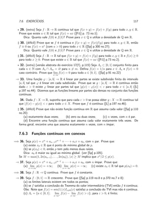 7.6. EXERC´ICIOS. 117
⋆ 29. (extra) Seja f : R → R cont´ınua tal que f(x + y) = f(x) + f(y) para todo x, y ∈ R.
Prove que existe a ∈ R tal que f(x) = ax ([Fi1] p. 73 no.1).
Dica: Quanto vale f(0) e f(1)? Prove para x ∈ Q e utilize a densidade de Q em R.
♯ 30. (dif´ıcil) Prove que se f ´e cont´ınua e f(x + y) = f(x)f(y) para todo x, y ∈ R, ent˜ao
f ≡ 0 ou f(x) = ax
(com a > 0) para todo x ∈ R ([Sp] p.300 no.27).
Dica: Quanto vale f(0) e f(1)? Prove para x ∈ Q e utilize a densidade de Q em R.
♯ 31. (dif´ıcil) Seja f : R → R tal que f(x + y) = f(x) + f(y) para todo x, y ∈ R e f(x) ≥ 0
para todo x ≥ 0. Prove que existe a ∈ R tal que f(x) = ax ([Fi1] p.73 no.2).
⋆ 32. (extra) (vers˜ao abstrata do exerc´ıcio 17(f), p.115) Seja An ⊂ [0, 1] conjunto ﬁnito para
cada n ∈ N com An ∩ Am = ∅ para n = m. Deﬁna f(x) = 1/n para x ∈ An e f(x) = 0
caso contr´ario. Prove que lim
x→a
f(x) = 0 para todo a ∈ [0, 1]. ([Sp] p.91 no.22)
→ 33. Uma fun¸c˜ao ϕ : [a, b] → R ´e linear por partes se existe subdivis˜ao ﬁnita do intervalo
[a, b] tal que ϕ ´e linear em cada subdivis˜ao. Prove que se g : [a, b] → R ´e cont´ınua ent˜ao
dado ε > 0 existe ϕ linear por partes tal que |g(x) − ϕ(x)| < ε para todo x ∈ [a, b] ([L]
p.197 no.44). Dizemos que as fun¸c˜oes lineares por partes s˜ao densas no conjunto das fun¸c˜oes
cont´ınuas.
34. Dada f : X → R, suponha que para cada ε > 0 se possa obter g : X → R cont´ınua tal
que |f(x) − g(x)| < ε para todo x ∈ X. Prove que f ´e cont´ınua ([L] p.197 no.46).
♯ 35. (dif´ıcil) Prove que n˜ao existe fun¸c˜ao cont´ınua em R que assuma cada valor ([Sp] p.110
no.20):
(a) exatamente duas vezes; (b) zero ou duas vezes; (c) n vezes, com n ´e par.
(d) Encontre uma fun¸c˜ao cont´ınua que assuma cada valor exatamente trˆes vezes. De
forma geral, encontre uma que assuma exatamente n vezes, com n ´ımpar;
7.6.3 Fun¸c˜oes cont´ınuas em conexos
=⇒ 36. Seja p(x) = xn
+ an−1xn−1
+ · · · + a1x + a0, com n par. Prove que:
(a) existe x0 ∈ R que ´e ponto de m´ınimo global de p.
(b) se p(x0) < 0, ent˜ao p tem pelo menos duas ra´ızes.
Dica: a0 ´e maior ou igual ao m´ınimo global. (ver [Sp] p.105).
Se M = max(1, 2n|an−1|, . . . , 2n|a0|), |x| ≥ M implica que xn
/2 ≤ p(x).
→ 37. Seja p(x) = xn
+ an−1xn−1
+ · · · + a1x + a0, com n ´ımpar. Prove que:
(a) lim
x→+∞
p(x) = +∞; (b) lim
x→−∞
p(x) = −∞; (c) existe x0 ∈ R tal que p(x0) = 0.
=⇒ 38. Seja f : R → Q cont´ınua. Prove que f ´e constante.
→ 39. Seja f : [0, 1] → R crescente. Prove que ([Sp] p.119 no.8 e p.370 no.7 e 8):
(a) os limites laterais existem em todos os pontos;
(b) se f satisfaz a conclus˜ao do Teorema do valor intermedi´ario (TVI) ent˜ao f ´e cont´ınua;
Obs: Note que f(x) = sen(1/x)Ix=0(x) satisfaz a conclus˜ao do TVI mas n˜ao ´e cont´ınua.
(c) Aε = {a ∈ [0, 1]; lim
x→a+
f(x) − lim
x→a−
f(x) > ε}, para ε > 0, ´e ﬁnito;
 