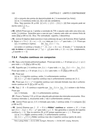 118 CAP´ITULO 7. LIMITE E CONTINUIDADE
(d) o conjunto dos pontos de descontinuidade de f ´e enumer´avel (ou ﬁnito);
(e) se f ´e mon´otona ent˜ao (a), (b) e (d) s˜ao verdadeiros.
Dica: Veja exerc´ıcio 24, p.116. (c) #Aε ≤ (f(1) − f(0))/ε; (d) Este conjunto pode ser
escrito como
n∈N
A1/n.
♯ 40. (dif´ıcil) Prove que se f satisfaz a conclus˜ao do TVI, e assume cada valor uma ´unica vez,
ent˜ao f ´e cont´ınua. Generalize para o caso em que f assume cada valor um n´umero ﬁnito de
vezes ([Sp] p.109 no.13). Dica: Por contradi¸c˜ao: suponha f descont´ınua.
⋆ 41. (extra) O objetivo deste exerc´ıcio ´e mais ambicioso do que o do Exerc´ıcio 39 do Cap´ıtulo
4. Sejam m ∈ N e f : [0, +∞) → [0, +∞) dada por f(x) = xm
para todo x ≥ 0. Prove que
(a) f ´e cont´ınua e injetiva; (b) lim
x→+∞
f(x) = +∞;
(c) existe e ´e cont´ınua a fun¸c˜ao f−1
: [0, +∞) → [0, +∞). A fun¸c˜ao f−1
´e chamada de
raiz m-´esima e ´e denotada por f−1
(y) = m
√
y para todo y ∈ [0, +∞) (ou, simplesmente,
√
y quando m = 2).
7.6.4 Fun¸c˜oes cont´ınuas em compactos
=⇒ 42. Seja p uma fun¸c˜ao polinomial qualquer. Prove que existe x0 ∈ R tal que |p(x0)| ≤ |p(x)|
para todo x ∈ R ([Sp] p.109 no.16).
=⇒ 43. Suponha que f ´e cont´ınua com f(x) > 0 para todo x e lim
x→+∞
f(x) = 0 = lim
x→−∞
f(x).
Prove que existe x0 ∈ R tal que f(x0) ≥ f(x) para todo x ∈ R ([Sp] p.109 no.17).
→ 44. Prove que:
(a) se f ´e Lipschitz cont´ınua, ent˜ao f ´e uniformemente cont´ınua.
(b) f(x) =
√
x n˜ao ´e Lipschitz cont´ınua mas ´e uniformemente cont´ınua em [0, 1].
45. Prove que f(x) = xn
´e Lipschitz cont´ınua num intervalo limitado mas n˜ao ´e uniforme-
mente cont´ınua em R ([L] p.197 no.37).
=⇒ 46. Seja f : R → R cont´ınua e suponha que lim
x→−∞
f(x) e lim
x→+∞
f(x) existem e s˜ao ﬁnitos.
Prove que
(a) f ´e limitada; (b) f ´e uniformemente cont´ınua.
47. Prove o Teorema 7.23, p.111 por absurdo pelo princ´ıpio dos intervalos encaixantes. Dica:
Construa intervalos In encaixantes onde f n˜ao ´e uniformemente cont´ınua.
⋆ 48. (extra) Prove que se f(X) ´e limitado para toda f cont´ınua ent˜ao X ´e compacto ([L]
p.196 no.27).
⋆ 49. (extra) Dizemos que f : X → R ´e α-H¨older1
cont´ınua se existem α, M > 0 tais
que |f(x) − f(y)| ≤ M|x − y|α
para todo x, y ∈ X. Isto generaliza o conceito de Lipschitz
cont´ınua (α = 1). Veja no exerc´ıcio 29, p.137 porque supomos que α ≤ 1. Prove que:
(a) se f ´e α-H¨older cont´ınua ent˜ao f ´e uniformemente cont´ınua;
(b) f(x) = |x| ´e 1
2
-H¨older cont´ınua mas n˜ao ´e Lipschitz cont´ınua (perto do zero).
1
Otto Ludwig H¨older: ⋆ 22/12/1859, Stuttgart, Alemanha – † 29/08/1937, Leipzig, Alemanha.
 