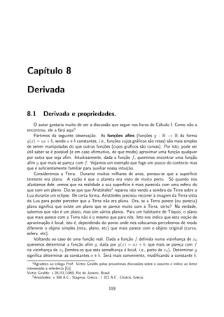 Cap´ıtulo 8
Derivada
8.1 Derivada e propriedades.
O autor gostaria muito de ver a discuss˜ao que segue nos livros de C´alculo I. Como n˜ao a
encontrou, ele a far´a aqui1
.
Partimos da seguinte observa¸c˜ao. As fun¸c˜oes aﬁns (fun¸c˜oes g : R → R da forma
g(x) = ax+ b, sendo a e b constantes, i.e., fun¸c˜oes cujos gr´aﬁcos s˜ao retas) s˜ao mais simples
de serem manipuladas do que outras fun¸c˜oes (cujos gr´aﬁcos s˜ao curvas). Por isto, pode ser
´util saber se ´e poss´ıvel (e em caso aﬁrmativo, de que modo) aproximar uma fun¸c˜ao qualquer
por outra que seja aﬁm. Intuitivamente, dada a fun¸c˜ao f, queremos encontrar uma fun¸c˜ao
aﬁm g que mais se pare¸ca com f. Vejamos um exemplo que foge um pouco do contexto mas
que ´e suﬁcientemente familiar para auxiliar nossa intui¸c˜ao.
Consideremos a Terra. Durante muitos milhares de anos, pensou-se que a superf´ıcie
terrestre era plana. A raz˜ao ´e que o planeta era visto de muito perto. S´o quando nos
afastamos dele, vemos que na realidade a sua superf´ıcie ´e mais parecida com uma esfera do
que com um plano. Diz-se que que Arist´oteles2
reparou isto vendo a sombra da Terra sobre a
Lua durante um eclipse. De certa forma, Arist´oteles precisou recorrer `a imagem da Terra vista
da Lua para poder perceber que a Terra n˜ao era plana. Ora, se a Terra parece (ou parecia)
plana signiﬁca que existe um plano que se parece muito com a Terra, certo? Na verdade,
sabemos que n˜ao ´e um plano, mas sim v´arios planos. Para um habitante de T´oquio, o plano
que mais parece com a Terra n˜ao ´e o mesmo que para n´os. Isto nos indica que esta no¸c˜ao de
aproxima¸c˜ao ´e local, isto ´e, dependendo do ponto onde nos colocamos percebemos de modo
diferente o objeto simples (reta, plano, etc) que mais parece com o objeto original (curva,
esfera, etc).
Voltando ao caso de uma fun¸c˜ao real. Dada a fun¸c˜ao f deﬁnida numa vizinhan¸ca de x0
queremos determinar a fun¸c˜ao aﬁm g, dada por g(x) = ax + b, que mais se pare¸ca com f
na vizinhan¸ca de x0 (lembre-se que esta semelhan¸ca ´e local, i.e., perto de x0). Determinar g
signiﬁca determinar as constantes a e b. Ser´a mais conveniente, modiﬁcando a constante b,
1
Agrade¸co ao colega Prof. Victor Giraldo pelas proveitosas discuss˜oes sobre o assunto e indico ao leitor
interessado a referˆencia [Gi].
Victor Giraldo: ⋆ 05/01/1969, Rio de Janeiro, Brasil.
2
Arist´oteles: ⋆ 384 A.C., Stagirus, Gr´ecia - † 322 A.C., Chalcis, Gr´ecia.
119
 