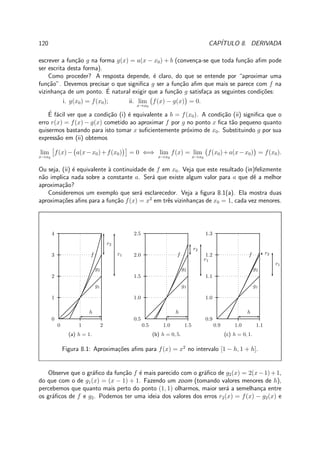 120 CAP´ITULO 8. DERIVADA
escrever a fun¸c˜ao g na forma g(x) = a(x − x0) + b (conven¸ca-se que toda fun¸c˜ao aﬁm pode
ser escrita desta forma).
Como proceder? A resposta depende, ´e claro, do que se entende por “aproximar uma
fun¸c˜ao”. Devemos precisar o que signiﬁca g ser a fun¸c˜ao aﬁm que mais se parece com f na
vizinhan¸ca de um ponto. ´E natural exigir que a fun¸c˜ao g satisfa¸ca as seguintes condi¸c˜oes:
i. g(x0) = f(x0); ii. lim
x→x0
f(x) − g(x) = 0.
´E f´acil ver que a condi¸c˜ao (i) ´e equivalente a b = f(x0). A condi¸c˜ao (ii) signiﬁca que o
erro r(x) = f(x) − g(x) cometido ao aproximar f por g no ponto x ﬁca t˜ao pequeno quanto
quisermos bastando para isto tomar x suﬁcientemente pr´oximo de x0. Substituindo g por sua
express˜ao em (ii) obtemos
lim
x→x0
f(x)− a(x−x0)+f(x0) = 0 ⇐⇒ lim
x→x0
f(x) = lim
x→x0
f(x0)+a(x−x0) = f(x0).
Ou seja, (ii) ´e equivalente `a continuidade de f em x0. Veja que este resultado (in)felizmente
n˜ao implica nada sobre a constante a. Ser´a que existe algum valor para a que dˆe a melhor
aproxima¸c˜ao?
Consideremos um exemplo que ser´a esclarecedor. Veja a ﬁgura 8.1(a). Ela mostra duas
aproxima¸c˜oes aﬁns para a fun¸c˜ao f(x) = x2
em trˆes vizinhan¸cas de x0 = 1, cada vez menores.
0 1 2
0
1
2
3
4
f
g1
g2
h
r1
r2
(a) h = 1.
0.5 1.0 1.5
0.5
1.0
1.5
2.0
2.5
f
g1
g2
h
r1
r2
(b) h = 0, 5.
0.9 1.0 1.1
0.9
1.0
1.1
1.2
1.3
f
g1
g2
h
r1
r2
(c) h = 0, 1.
Figura 8.1: Aproxima¸c˜oes aﬁns para f(x) = x2
no intervalo [1 − h, 1 + h].
Observe que o gr´aﬁco da fun¸c˜ao f ´e mais parecido com o gr´aﬁco de g2(x) = 2(x−1)+1,
do que com o de g1(x) = (x − 1) + 1. Fazendo um zoom (tomando valores menores de h),
percebemos que quanto mais perto do ponto (1, 1) olharmos, maior ser´a a semelhan¸ca entre
os gr´aﬁcos de f e g2. Podemos ter uma ideia dos valores dos erros r2(x) = f(x) − g2(x) e
 