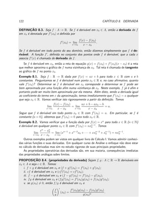 122 CAP´ITULO 8. DERIVADA
DEFINIC¸ ˜AO 8.3. Seja f : A → R. Se f ´e deriv´avel em x0 ∈ A, ent˜ao a derivada de f
em x0 ´e denotada por f′
(x0) e deﬁnida por
f′
(x0) = lim
x→x0
f(x) − f(x0)
x − x0
.
Se f ´e deriv´avel em todo ponto do seu dom´ınio, ent˜ao dizemos simplesmente que f ´e de-
riv´avel. A fun¸c˜ao f′
, deﬁnida no conjunto dos pontos onde f ´e deriv´avel, que a cada x
associa f′
(x) ´e chamada de derivada de f.
Se f ´e deriv´avel em x0, ent˜ao a reta de equa¸c˜ao g(x) = f(x0) + f′
(x0)(x − x0) ´e a reta
que melhor aproxima o gr´aﬁco de f numa vizinhan¸ca de x0. Tal reta ´e chamada de tangente
ao gr´aﬁco de f no ponto x0.
Exemplo 8.1. Seja f : R → R dada por f(x) = ax + b para todo x ∈ R com a e b
constantes. Perguntamos se f ´e deriv´avel num ponto x0 ∈ R e, no caso aﬁrmativo, quanto
vale f′
(x0)? Determinar se f ´e deriv´avel em x0 corresponde a determinar se f pode ser
bem aproximada por uma fun¸c˜ao aﬁm numa vizinhan¸ca de x0. Neste exemplo, f j´a ´e aﬁm e
portanto pode ser muito bem aproximada por ela mesma. Al´em disto, sendo a derivada igual
ao coeﬁciente do termo em x da aproxima¸c˜ao, temos imediatamente que f′
(x0) = a qualquer
que seja x0 ∈ R. Vamos veriﬁcar isto rigorosamente a partir da deﬁni¸c˜ao. Temos
lim
x→x0
f(x) − f(x0)
x − x0
= lim
x→x0
ax + b − ax0 − b
x − x0
= a.
Segue que f ´e deriv´avel em todo ponto x0 ∈ R com f′
(x0) = a. Em particular, se f ´e
constante (a = 0), obtemos que f′
(x0) = 0 para todo x0 ∈ R.
Exemplo 8.2. Vamos veriﬁcar que a fun¸c˜ao dada por f(x) = xn
para todo x ∈ R (n ∈ N)
´e deriv´avel em qualquer ponto x0 ∈ R com f′
(x0) = nxn−1
0 . Temos
lim
x→x0
xn
− xn
0
x − x0
= lim
x→x0
(xn−1
+ xn−2
x0 + · · · + xxn−2
0 + xn−1
0 ) = nxn−1
0 .
Outros exemplos podem ser vistos em qualquer livro de C´alculo I. Vamos admitir conheci-
das v´arias fun¸c˜oes e suas derivadas. Em qualquer curso de An´alise o enfoque n˜ao deve estar
no c´alculo de derivadas mas sim no estudo rigoroso de suas principais propriedades.
As propriedades operat´orias das derivadas s˜ao, em sua maioria, consequˆencias imediatas
das propriedades an´alogas sobre limites.
PROPOSIC¸ ˜AO 8.4. (propriedades da derivada) Sejam f, g : A ⊂ R → R deriv´aveis em
x0 ∈ A e seja c ∈ R. Temos:
i. f + g ´e deriv´avel em x0 e (f + g)′
(x0) = f′
(x0) + g′
(x0);
ii. cf ´e deriv´avel em x0 e (cf)′
(x0) = cf′
(x0);
iii. f − g ´e deriv´avel em x0 e (f − g)′
(x0) = f′
(x0) − g′
(x0);
iv. fg ´e deriv´avel em x0 e (fg)′
(x0) = f′
(x0)g(x0) + f(x0)g′
(x0);
v. se g(x0) = 0, ent˜ao f/g ´e deriv´avel em x0 e
f
g
′
(x0) =
f′
(x0)g(x0) − f(x0)g′
(x0)
g(x0)2
.
 
