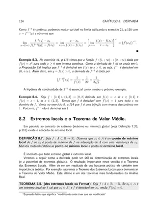 124 CAP´ITULO 8. DERIVADA
Como f−1
´e cont´ınua, podemos mudar vari´avel no limite utilizando o exerc´ıcio 21, p.116 com
x = f−1
(y) e obtemos que
lim
y→f(x0)
f−1
(y) − x0
f(f−1(y)) − f(x0)
= lim
x→x0
x − x0
f(x) − f(x0)
= lim
x→x0
f(x) − f(x0)
x − x0
−1
= f′
(x0)
−1
.
Exemplo 8.3. No exerc´ıcio 41, p.118 vimos que a fun¸c˜ao f : [0, +∞) → [0, +∞) dada por
f(x) = x2
para todo x ≥ 0 tem inversa cont´ınua. Como a derivada de f s´o se anula em 0,
a Proposi¸c˜ao 8.6 implica que f−1
´e deriv´avel em f(x) se x > 0, ou seja, f−1
´e deriv´avel em
(0, +∞). Al´em disto, em y = f(x) > 0, a derivada de f−1
´e dada por
f−1 ′
(y) =
1
f′(x)
=
1
2x
=
1
2
√
y
.
A hip´otese de continuidade de f−1
´e essencial como mostra o pr´oximo exemplo.
Exemplo 8.4. Seja f : [0, 1] ∪ (2, 3] → [0, 2] deﬁnida por f(x) = x se x ∈ [0, 1] e
f(x) = x − 1, se x ∈ (2, 3]. Temos que f ´e deriv´avel com f′
(x) = 1 para todo x no
dom´ınio de f. Vimos no exerc´ıcio 8, p.114 que f ´e uma bije¸c˜ao com inversa descont´ınua em
1. Portanto, f−1
n˜ao ´e deriv´avel em 1.
8.2 Extremos locais e o Teorema do Valor M´edio.
Em paralelo ao conceito de extremo (m´aximo ou m´ınimo) global (veja Deﬁni¸c˜ao 7.20,
p.110) existe o conceito de extremo local.
DEFINIC¸ ˜AO 8.7. Seja f : A ⊂ R → R. Dizemos que x0 ∈ A ´e um ponto de m´aximo
local de f se x0 ´e ponto de m´aximo de f na interse¸c˜ao de A com uma vizinhan¸ca de x0.
Mutatis mutandis1
deﬁne-se ponto de m´ınimo local e ponto de extremo local.
´E imediato que todo extremo global ´e extremo local.
Veremos a seguir como a derivada pode ser ´util na determina¸c˜ao de extremos locais
(e a posteriori de extremos globais). O resultado importante neste sentido ´e o Teorema
dos Extremos Locais. Al´em de ser um resultado de uso bastante pr´atico ele tamb´em tem
importˆancia te´orica. Por exemplo, usaremos o Teorema dos Extremos Locais para demonstrar
o Teorema do Valor M´edio. Este ´ultimo ´e um dos teoremas mais fundamentais da An´alise
Real.
TEOREMA 8.8. (dos extremos locais ou Fermat) Seja f : A ⊂ R → R. Se x0 ∈ A ´e
um extremo local de f tal que x0 ∈ A◦
e f ´e deriv´avel em x0, ent˜ao f′
(x0) = 0.
1
Express˜ao latina que signiﬁca “modiﬁcando onde tiver que ser modiﬁcado”
 