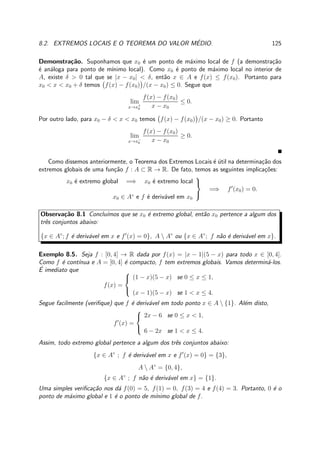 8.2. EXTREMOS LOCAIS E O TEOREMA DO VALOR M´EDIO. 125
Demonstra¸c˜ao. Suponhamos que x0 ´e um ponto de m´aximo local de f (a demonstra¸c˜ao
´e an´aloga para ponto de m´ınimo local). Como x0 ´e ponto de m´aximo local no interior de
A, existe δ > 0 tal que se |x − x0| < δ, ent˜ao x ∈ A e f(x) ≤ f(x0). Portanto para
x0 < x < x0 + δ temos f(x) − f(x0) /(x − x0) ≤ 0. Segue que
lim
x→x+
0
f(x) − f(x0)
x − x0
≤ 0.
Por outro lado, para x0 − δ < x < x0 temos f(x) − f(x0) /(x − x0) ≥ 0. Portanto
lim
x→x−
0
f(x) − f(x0)
x − x0
≥ 0.
Como dissemos anteriormente, o Teorema dos Extremos Locais ´e ´util na determina¸c˜ao dos
extremos globais de uma fun¸c˜ao f : A ⊂ R → R. De fato, temos as seguintes implica¸c˜oes:
x0 ´e extremo global =⇒ x0 ´e extremo local
x0 ∈ A◦
e f ´e deriv´avel em x0



=⇒ f′
(x0) = 0.
Observa¸c˜ao 8.1 Conclu´ımos que se x0 ´e extremo global, ent˜ao x0 pertence a algum dos
trˆes conjuntos abaixo:
{x ∈ A◦
; f ´e deriv´avel em x e f′
(x) = 0}, A  A◦
ou {x ∈ A◦
; f n˜ao ´e deriv´avel em x}.
Exemplo 8.5. Seja f : [0, 4] → R dada por f(x) = |x − 1|(5 − x) para todo x ∈ [0, 4].
Como f ´e cont´ınua e A = [0, 4] ´e compacto, f tem extremos globais. Vamos determin´a-los.
´E imediato que
f(x) =



(1 − x)(5 − x) se 0 ≤ x ≤ 1,
(x − 1)(5 − x) se 1 < x ≤ 4.
Segue facilmente (veriﬁque) que f ´e deriv´avel em todo ponto x ∈ A  {1}. Al´em disto,
f′
(x) =



2x − 6 se 0 ≤ x < 1,
6 − 2x se 1 < x ≤ 4.
Assim, todo extremo global pertence a algum dos trˆes conjuntos abaixo:
{x ∈ A◦
; f ´e deriv´avel em x e f′
(x) = 0} = {3},
A  A◦
= {0, 4},
{x ∈ A◦
; f n˜ao ´e deriv´avel em x} = {1}.
Uma simples veriﬁca¸c˜ao nos d´a f(0) = 5, f(1) = 0, f(3) = 4 e f(4) = 3. Portanto, 0 ´e o
ponto de m´aximo global e 1 ´e o ponto de m´ınimo global de f.
 