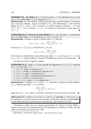 126 CAP´ITULO 8. DERIVADA
TEOREMA 8.9. (de Rolle1
) Se f ∈ C [a, b] (com a < b) ´e deriv´avel em (a, b) com
f(a) = f(b), ent˜ao existe c ∈ (a, b) tal que f′
(c) = 0.
Demonstra¸c˜ao. Se f for constante, ent˜ao n˜ao h´a mais nada a ser demonstrado. Suponhamos
que f n˜ao seja constante. Gra¸cas ao Corol´ario 7.21, p.110 (Weierstrass), f tem extremos
globais em [a, b]. Como f n˜ao ´e constante, um destes extremos, denotado c, ´e tal que
f(c) = f(a) = f(b) e portanto c ∈ (a, b). Do Teorema 8.8 (Extremos Locais) segue que
f′
(c) = 0.
COROL´ARIO 8.10. (Teorema do Valor M´edio) Se f ∈ C [a, b] (com a < b) ´e deriv´avel
em (a, b), ent˜ao existe c ∈ (a, b) tal que f(b) = f(a) + f′
(c)(b − a).
Demonstra¸c˜ao. Considere a fun¸c˜ao g deﬁnida sobre [a, b] dada por
g(x) = f(x) − f(a) −
f(b) − f(a)
b − a
(x − a).
Temos que g ∈ C [a, b] e g ´e deriv´avel em (a, b) com
g′
(x) = f′
(x) −
f(b) − f(a)
b − a
.
Para terminar a demonstra¸c˜ao, basta mostrar que existe c ∈ (a, b) tal que g′
(c) = 0. Como
g(a) = g(b) = 0, podemos aplicar o Teorema 8.9 (Rolle) para concluir a demonstra¸c˜ao.
Em particular temos o seguinte corol´ario.
COROL´ARIO 8.11. Sejam I ⊂ R um intervalo n˜ao degenerado e f, g ∈ C(I), deriv´aveis
em I◦
. Se, para todo x ∈ I◦
:
i. f′
(x) ≥ 0, ent˜ao f ´e crescente em I;
ii. f′
(x) > 0, ent˜ao f ´e estritamente crescente em I;
iii. f′
(x) ≤ 0, ent˜ao f ´e decrescente em I;
iv. f′
(x) < 0, ent˜ao f ´e estritamente decrescente em I;
v. f′
(x) = 0, ent˜ao f ´e constante em I;
vi. f′
(x) = g′
(x), ent˜ao f − g ´e constante em I.
Demonstra¸c˜ao. (i) Sejam a, b ∈ I com a < b. Aplicando o Teorema do Valor M´edio a
f||[a,b], obtemos que existe c ∈ (a, b) tal que
f(b) − f(a)
b − a
= f′
(c) ≥ 0.
Segue que f(b) ≥ f(a). Logo f ´e crescente. Deixamos os outros itens para os leitores.
Observa¸c˜ao 8.2 A hip´otese da derivada ser positiva num intervalo ´e fundamental para
se concluir que a fun¸c˜ao ´e crescente neste intervalo. A derivada ser positiva em um ponto
a n˜ao implica que ela ´e crescente numa vizinhan¸ca de a (ver exerc´ıcio 2, p.133).
Terminamos a se¸c˜ao com uma aparente generaliza¸c˜ao do Teorema do Valor M´edio, o
Teorema de Cauchy. Na realidade (prove!) s˜ao equivalentes os Teoremas de Rolle, do valor
m´edio e de Cauchy (ver exerc´ıcio 26, p.137).
1
Michel Rolle: ⋆ 21/04/1652, Ambert, Fran¸ca - † 08/11/1719, Paris, Fran¸ca.
 