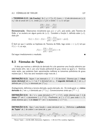 8.3. F ´ORMULAS DE TAYLOR. 127
⋆ TEOREMA 8.12. (de Cauchy) Se f, g ∈ C [a, b] (com a < b) s˜ao deriv´aveis em (a, b)
e g′
n˜ao se anula em (a, b), ent˜ao g(a) = g(b) e existe c ∈ (a, b) tal que
f(b) − f(a)
g(b) − g(a)
=
f′
(c)
g′(c)
.
Demonstra¸c˜ao. Observamos inicialmente que g(a) = g(b), pois sen˜ao, pelo Teorema de
Rolle, g′
se anularia em algum ponto de (a, b). Considere a fun¸c˜ao h, deﬁnida sobre [a, b],
dada por
h(x) = f(x) − f(a) −
f(b) − f(a)
g(b) − g(a)
g(x) − g(a) .
´E f´acil ver que h satisfaz as hip´oteses do Teorema de Rolle, logo existe c ∈ (a, b) tal que
h′
(c) = 0, ou seja,
f′
(c) −
f(b) − f(a)
g(b) − g(a)
g′
(c) = 0.
Da´ı segue imediatamente o resultado.
8.3 F´ormulas de Taylor.
A ideia que motivou a deﬁni¸c˜ao da derivada foi a de aproximar uma fun¸c˜ao arbitr´aria por
uma fun¸c˜ao aﬁm, isto ´e, por uma fun¸c˜ao polinomial de grau menor ou igual a 1. Veremos
nesta se¸c˜ao, que podemos fazer aproxima¸c˜oes melhores se tomarmos polinˆomios de graus
maiores que 1. Para isto ser´a necess´ario exigir mais de f.
DEFINIC¸ ˜AO 8.13. Sejam I um intervalo e f : I → R deriv´avel. Dizemos que f ´e duas
vezes deriv´avel em x0 ∈ I se f′
´e deriv´avel em x0. A segunda derivada de f em x0 ´e
deﬁnida por (f′
)′
(x0) e denotada por f′′
(x0).
Analogamente, deﬁnimos a terceira derivada, quarta derivada, etc. De modo geral, a n-´esima
derivada de f em x0 ´e denotada por f(n)
(x0). Convencionamos ainda que f(0)
= f.
DEFINIC¸ ˜AO 8.14. Se f ´e n vezes deriv´avel e f(n)
∈ C(I), ent˜ao dizemos que f ´e de
classe Cn
em I, e escrevemos f ∈ Cn
(I). Finalmente, se f ∈ Cn
(I) para todo n ∈ N,
ent˜ao dizemos que f ´e de classe C∞
em I e escrevemos f ∈ C∞
(I).
DEFINIC¸ ˜AO 8.15. Seja f uma fun¸c˜ao n vezes deriv´avel em x0. Deﬁnimos o polinˆomio
de Taylor1
de f de ordem n em torno de x0 por
pn(x) = f(x0)+f′
(x0)(x−x0)+
f′′
(x0)
2!
(x−x0)2
+
f′′′
(x0)
3!
(x−x0)3
+· · ·+
f(n)
(x0)
n!
(x−x0)n
.
1
Brook Taylor: ⋆ 18/08/1685, Edmonton, Inglaterra - † 29/12/1731, Londres, Inglaterra.
 