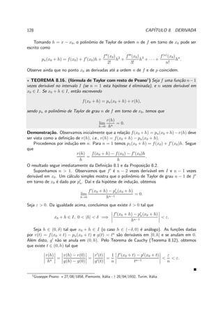 128 CAP´ITULO 8. DERIVADA
Tomando h = x − x0, o polinˆomio de Taylor de ordem n de f em torno de x0 pode ser
escrito como
pn(x0 + h) = f(x0) + f′
(x0)h +
f′′
(x0)
2!
h2
+
f′′′
(x0)
3!
h3
+ · · · +
f(n)
(x0)
n!
hn
.
Observe ainda que no ponto x0 as derivadas at´e a ordem n de f e de p coincidem.
⋆ TEOREMA 8.16. (f´ormula de Taylor com resto de Peano1
) Seja f uma fun¸c˜ao n−1
vezes deriv´avel no intervalo I (se n = 1 esta hip´otese ´e eliminada), e n vezes deriv´avel em
x0 ∈ I. Se x0 + h ∈ I, ent˜ao escrevendo
f(x0 + h) = pn(x0 + h) + r(h),
sendo pn o polinˆomio de Taylor de grau n de f em torno de x0, temos que
lim
h→0
r(h)
hn
= 0.
Demonstra¸c˜ao. Observamos inicialmente que a rela¸c˜ao f(x0 +h) = pn(x0 +h)−r(h) deve
ser vista como a deﬁni¸c˜ao de r(h), i.e., r(h) = f(x0 + h) − pn(x0 + h).
Procedemos por indu¸c˜ao em n. Para n = 1 temos p1(x0 + h) = f(x0) + f′
(x0)h. Segue
que
r(h)
h
=
f(x0 + h) − f(x0) − f′
(x0)h
h
.
O resultado segue imediatamente da Deﬁni¸c˜ao 8.1 e da Proposi¸c˜ao 8.2.
Suponhamos n > 1. Observamos que f′
´e n − 2 vezes deriv´avel em I e n − 1 vezes
deriv´avel em x0. Um c´alculo simples mostra que o polinˆomio de Taylor de grau n − 1 de f′
em torno de x0 ´e dado por p′
n. Da´ı e da hip´otese de indu¸c˜ao, obtemos
lim
h→0
f′
(x0 + h) − p′
n(x0 + h)
hn−1
= 0.
Seja ε > 0. Da igualdade acima, conclu´ımos que existe δ > 0 tal que
x0 + h ∈ I, 0 < |h| < δ =⇒
f′
(x0 + h) − p′
n(x0 + h)
hn−1
< ε.
Seja h ∈ (0, δ) tal que x0 + h ∈ I (o caso h ∈ (−δ, 0) ´e an´alogo). As fun¸c˜oes dadas
por r(t) = f(x0 + t) − pn(x0 + t) e g(t) = tn
s˜ao deriv´aveis em [0, h] e se anulam em 0.
Al´em disto, g′
n˜ao se anula em (0, h). Pelo Teorema de Cauchy (Teorema 8.12), obtemos
que existe t ∈ (0, h) tal que
r(h)
hn
=
r(h) − r(0)
g(h) − g(0)
=
r′
(t)
g′(t)
=
1
n
f′
(x0 + t) − p′
(x0 + t)
tn−1
<
ε
n
< ε.
1
Giuseppe Peano: ⋆ 27/08/1858, Piemonte, It´alia - † 20/04/1932, Turim, It´alia.
 